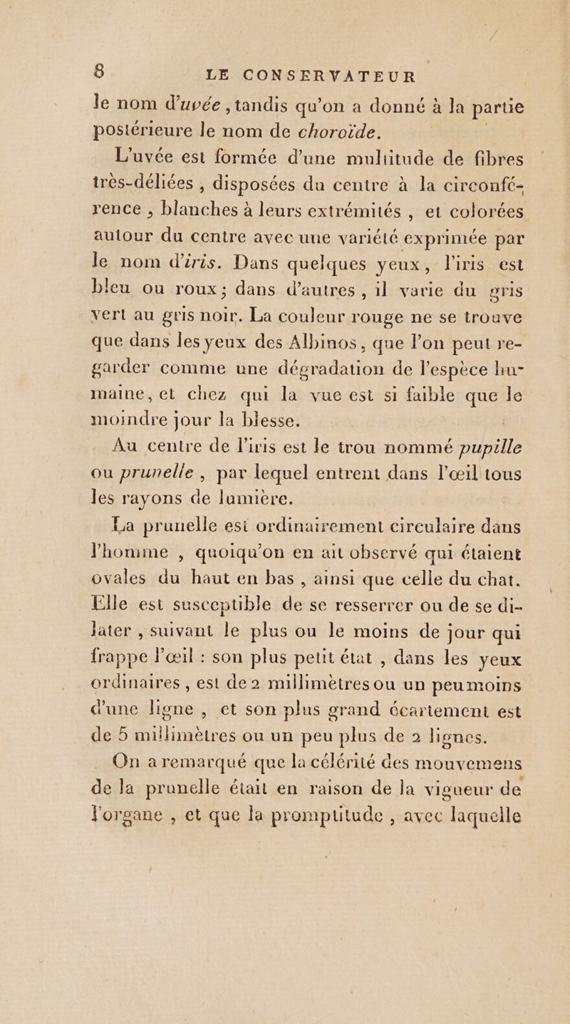 le nom d’uvée ,tandis qu’on a donné à la parue postérieure le nom de choroïde. L'uvée est formée d’une multitude de fibres très-déliées , disposées du centre à la circonft- rence , blanches à leurs extrémités , et colorées autour du centre avec une variété exprimée par le nom d'iris. Dans quelques yeux, l'iris est bleu ou roux; dans d’autres , il varie du gris vert au gris noir. La couleur rouge ne se trouve que dans les yeux des Albinos, que l’on peut re- garder comme une dégradation de l'espèce hu- maine, et chez qui la vue est si faible que le moindre jour la blesse. Au centre de l'iris est le trou nommé pupille ou prunelle , par lequel entrent dans l'œil tous les rayons de lumiere. La prunelle esi ordinairement circulaire dans l'homme , quoiqu’on en ait observé qui étaient ovales du haut en bas , ainsi que celle du chat. Elle est susceptible de se resserrer ou de se di- later , suivant le plus ou le moins de jour qui frappe Pœil : son plus petit état , dans les yeux ordinaires , est de 2 millimètres ou un peu moins d'une ligne , et son plus grand écartement est de 5 millimètres ou un peu plus de 2 lignes. On a remarqué que la célérité des mouvemens de la prunelle était en raison de la vigueur de l'organe , et que la promptitude , avec laquelle