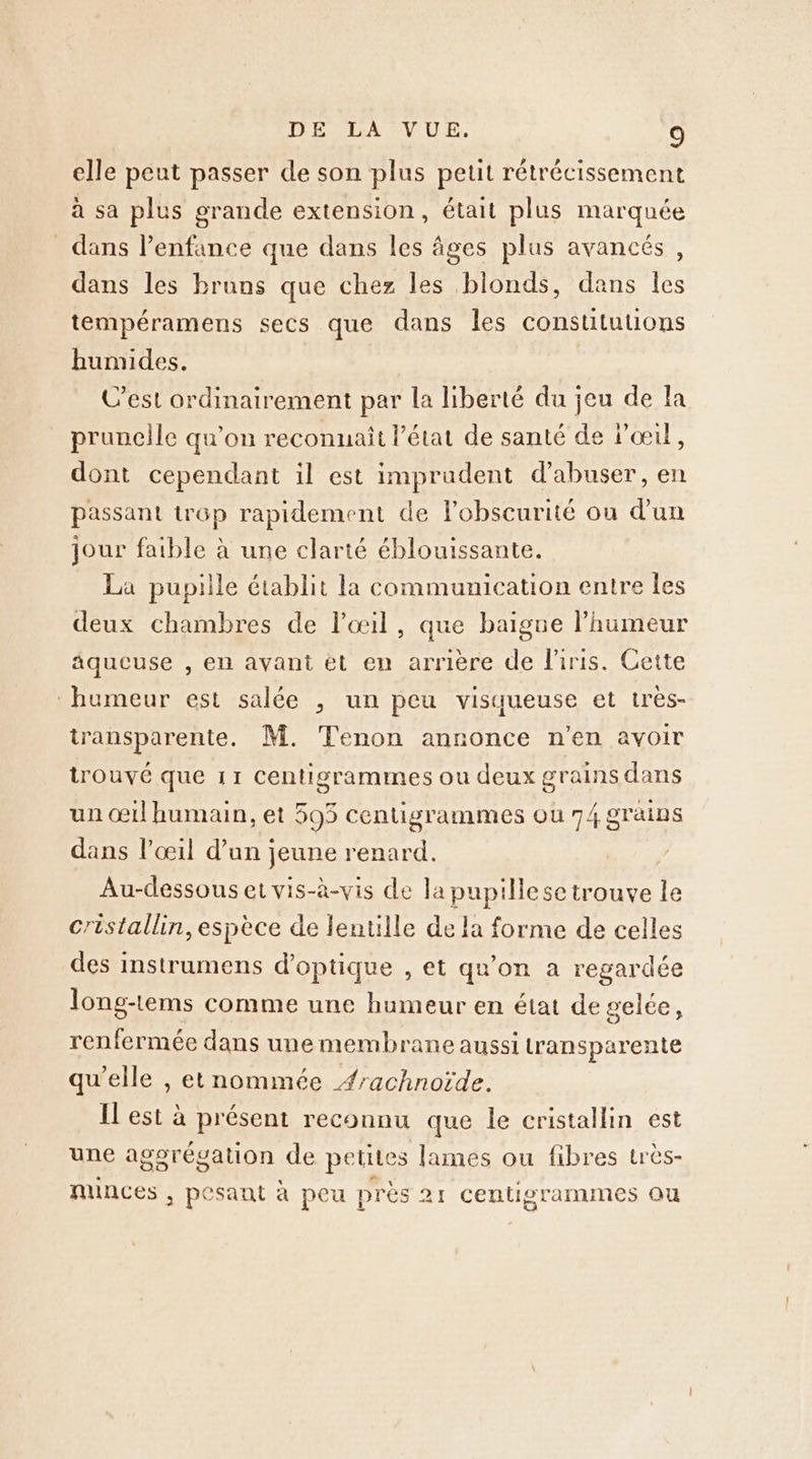 elle peut passer de son plus petit rétrécissement à sa plus grande extension, était plus marquée dans l’enfance que dans les âges plus avancés, dans les bruns que chez les blonds, dans les tempéramens secs que dans les constuitutions humides. C’est ordinairement par la liberté du jeu de fa prunclle qu'on reconnait l’état de santé de lœil, dont cependant il est imprudent d’abuser, en passant trop rapidement de l’obscurité on d’un jour faible à une clarté éblouissante. La pupille établit la communication entre les deux chambres de l'œil, que baigne humeur aqueuse , en avant et en arrière de l'iris. Cette humeur est salée , un peu visqueuse et très- transparente, M. Tenon annonce n'en avoir trouvé que 11 Centisgrammes ou deux grains dans un œil humain, et 595 centigrammes ou 74 grains dans l'œil d’un jeune renard. Au-dessous et vis-à-vis de la pupilese trouve le cristallin, espèce de lentille de la forme de celles des instrumens d'optique , et qu'on a regardée long-tems comme une humeur en état de gelée, renfermée dans une membrane aussi tran sparente qu’elle , etnommée #rachnoïde. Il est à présent reconnu que le cristallin est une agorévation de petites lames ou fibres très- nunces ; pesant a peu près Z1 centisrammes ou