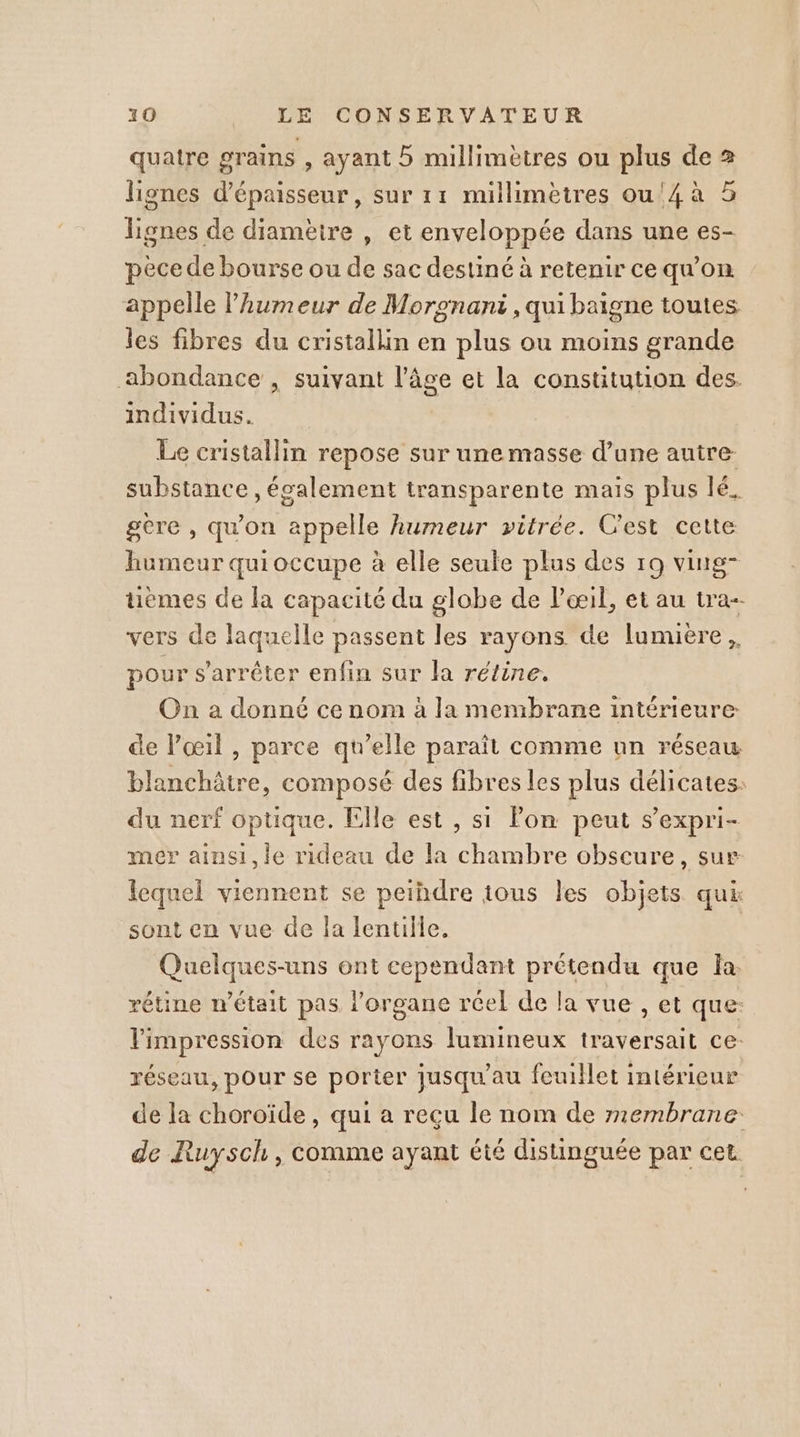 quatre grains , ayant 5 millimètres ou plus de 2 lignes d'épaisseur, sur 11 millimètres ou'4à 5 lignes de diamèire , et enveloppée dans une es- pèce de bourse ou de sac destiné à retenir ce qu’on appelle l'humeur de Moronant , qui baigne toutes les fibres du cristallin en plus ou moins grande abondance , suivant l’âge et la constitution des. individus. Le cristallin repose sur unemasse d’une autre substance , également transparente mais plus lé, gere , qu'on appelle humeur vitrée. C'est cette humeur quioccupe à elle seule plus des 19 ving- uèmes de la capacité du globe de Poil, et au tra-- vers de laquelle passent les rayons de lumiere, pour s'arrêter enfin sur la rétine, On a donné ce nom à la membrane intérieure de l’œil , parce qu’elle paraît comme un réseau blanchâtre, composé des fibres les plus délicates: du nerf optique. Elle est , si Pon peut s’expri- mer ainsi,le rideau de la chambre obscure, sur- lequel viennent se peihdre tous les objets qui sont en vue de la lentille. Quelques-uns ont cependant prétendu que la: vétine n’était pas l'organe réel de la vue , et que: l'impression des rayons lumineux traversait ce: réseau, pour se porter jusqu'au feuillet intérieur de la choroïde , qui a reçu le nom de membrane de Ruysch, comme ayant été distinguée par cet