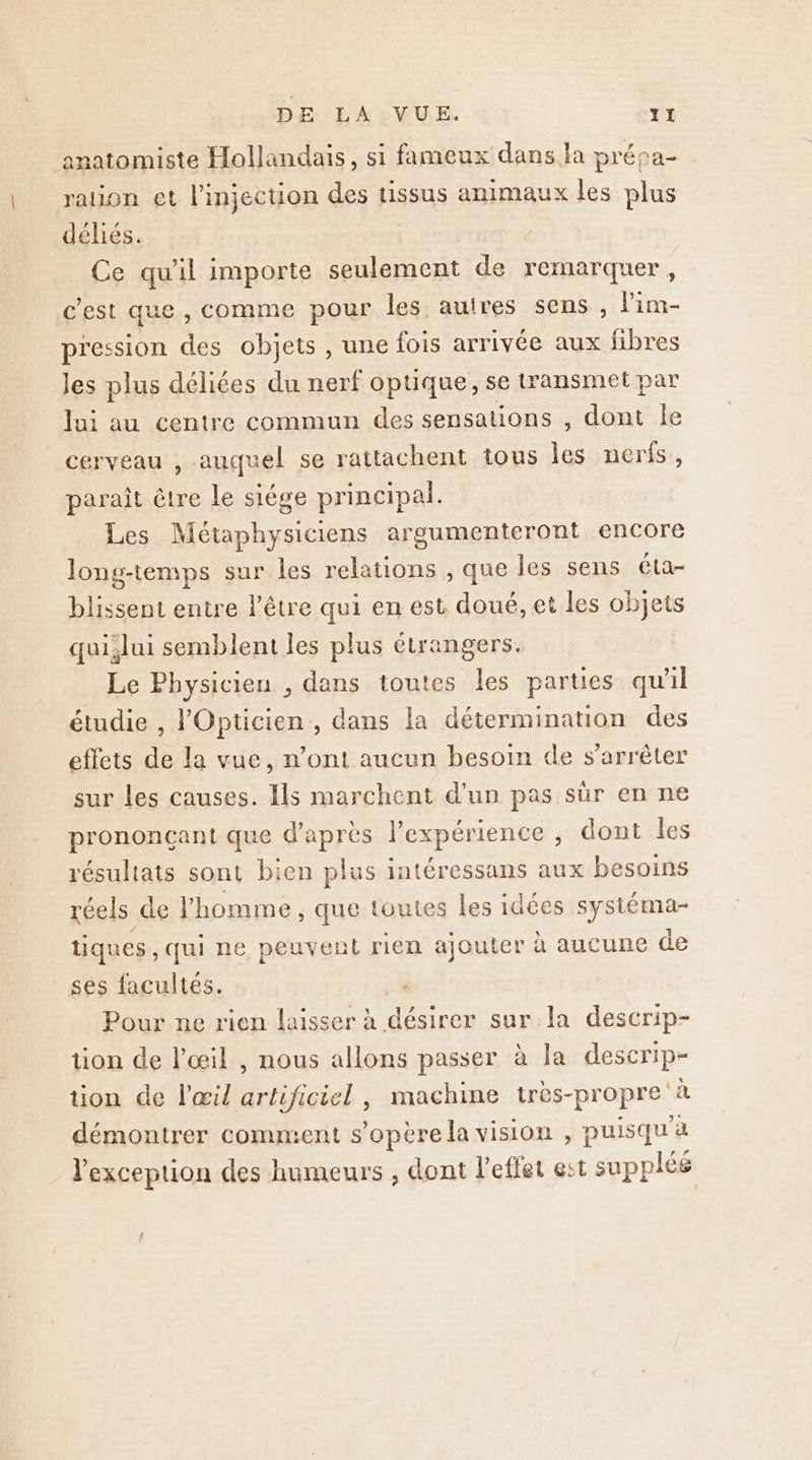 anatomiste Hollandais, si fameux dans la prépa- ration et l'injection des tissus animaux les plus déliés. Ce qu'il importe seulement de remarquer, c'est que , comme pour les autres sens , lim pression des objets , une fois arrivée aux fibres les plus déliées du nerf optique, se transmet par lui au centre commun des sensations , dont le cerveau , auquel se rattachent tous les nerfs, paraît être le siége principal. Les Métaphysiciens argumenteront encore long-temps sur les relations ; que les sens éta- blissent entre l’être qui en est doué, et les objets qui,lui semblent les plus étrangers. Le Physicien , dans toutes les parues qu'il étudie , l'Opticien,, dans la détermination des effets de la vue, n’ont aucun besoin de s'arrêter sur les causes. Ils marchent d’un pas sûr en ne prononcçant que d'après l'expérience , dont les résultats sont bien plus intéressans aux besoins réels de l'homme, que toutes les idées sysiéma- tiques, qui ne peuvent rien ajouter à aucune de ses facultés. , Pour ne rien laisser à désirer sur la descrip- tion de l'œil , nous allons passer à la descrip- tion de l'œil artificiel , machine très-propre à démontrer comment s'opère la vision , puisqu'à l'exception des humeurs , dont l'effet est suppléé