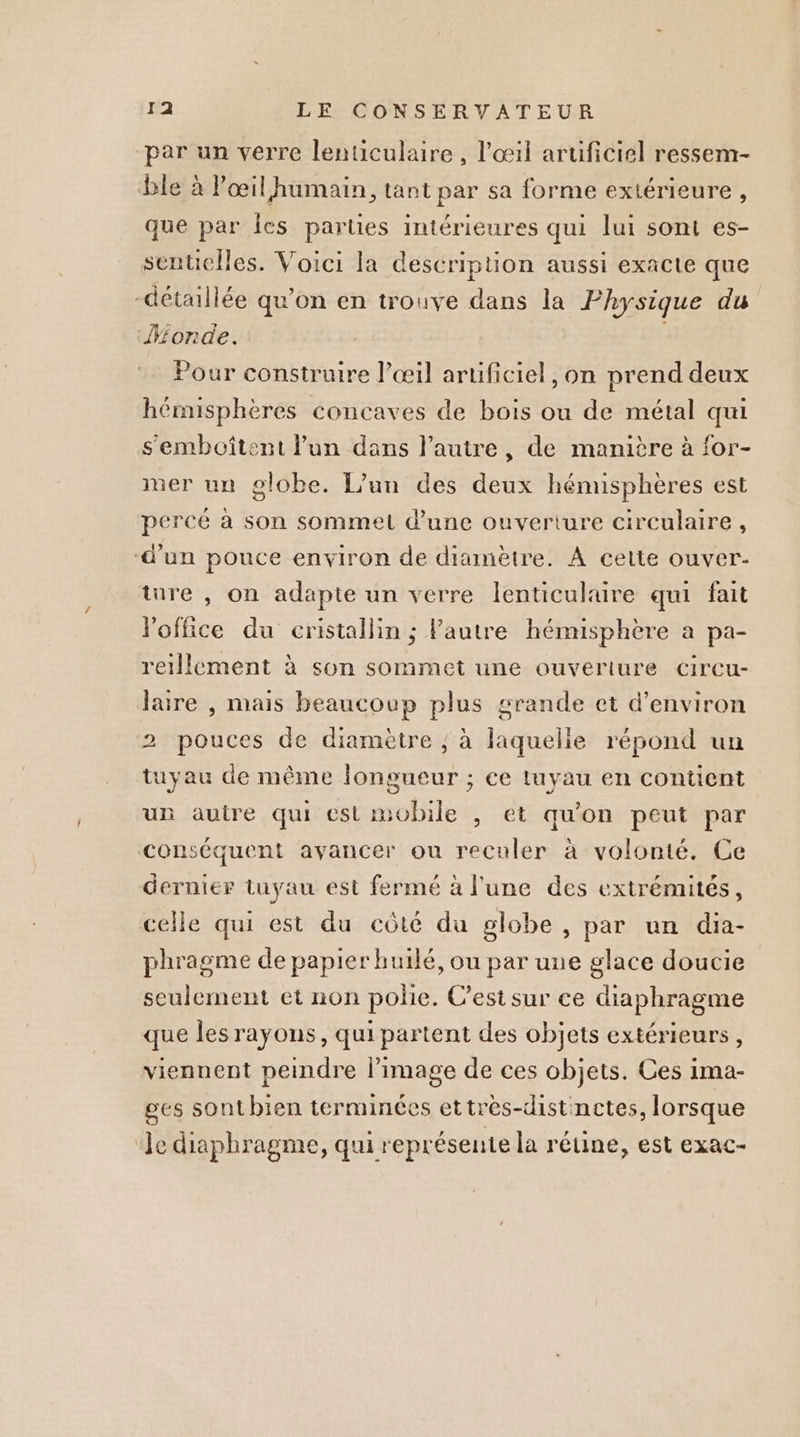 par un verre lenticulaire , l'œil aruficiel ressem- ble à Pœil humain, tant par sa forme extérieure, que par Îes parties intérieures qui lui sont es- sentielles. Voici la description aussi exacte que détaillée qu’on en trouve dans la Physique du onde. Pour construire l'œil artificiel, on prend deux hémisphères concaves de bois ou de métal qui s'emboîtent l'un dans l’autre, de manière à for- mer un globe. L’un des deux hémisphères est percé à son sommet d’une ouverture circulaire, d’un pouce environ de diamètre. À cette ouver- ture , on adapte un verre lenticulaire qui fait Poffice du cristallin ; FPautre hémisphère a pa- reillement à son sommet une ouverture circu- laire , mais beaucoup plus grande et d'environ 2 pouces de diamètre ; à laquelie répond un tuyau de même longueur ; ce tuyau en contient un autre qui est mobile , et qu'on peut par conséquent avancer ou reculer à volonté. Ce dernier tuyau est fermé à l'une des extrémités, celle qui est du côté du globe , par un dia- phragme de papier huilé, ou par une glace doucie seulement et non polie. C’est sur ce diaphragme que lesrayons, qui partent des objets extérieurs, viennent peindre l'image de ces objets. Ces ima- ges sonthien terminées ettrès-distinctes, lorsque ‘Je diaphragme, qui représente la rétine, est exac-