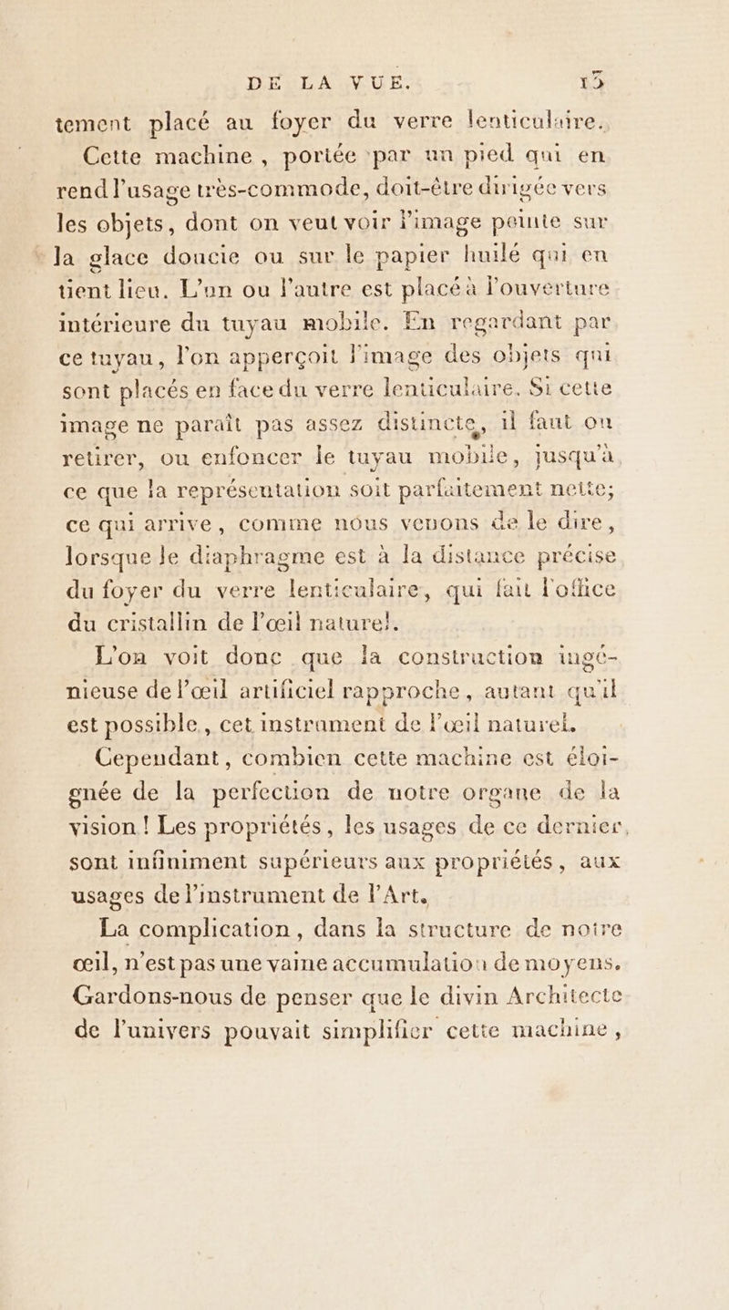 DEXLAINUE. 15 tement placé au foyer du verre lenticulaire. Cette machine , portée ‘par an pied qui en rend l'usage très-commode, doit-être dirigée vers les objets, dont on veut voir image peinte sur Ja glace douncie ou sur le papier huilé qui en uent lieu. L'an ou l'autre est placé a louverture intérieure du tuyau mobile. En regardant par ce tuyau, l'on apperçoit image des objets qui sont placés en face du verre lenuculaure. Si cette image ne paraît pas assez distincte, il faut ou retirer, ou enfoncer le tuyau mobile, jusqu'à ce que Ia représentation soit RACE EU nette; ce qui arrive, comme nôus veuons üe le dire, lorsque le diaphragme est à la distance précise du foyer du verre lenticulaire, qui fait l'office du cristallin de l’œ4il nature}. L'on voit donc que la construction ingt- nieuse de l'œil artificiel rapproche, autant qui est possible, cet instrament de lil naturel, Cependant, combien cette machine est éloi- gnée de la perfection de uotre organe de la vision ! Les propriétés, les usages de ce dernier, sont infiniment supérieurs aux propriélés, aux usages de l'instrument de l'Art. La complication, dans la structure de noire œil, n’est pas une vaine accumulauon de moyens. Gardons-nous de penser que le divin Architecte de l'univers pouvait simplifier cetie machine,