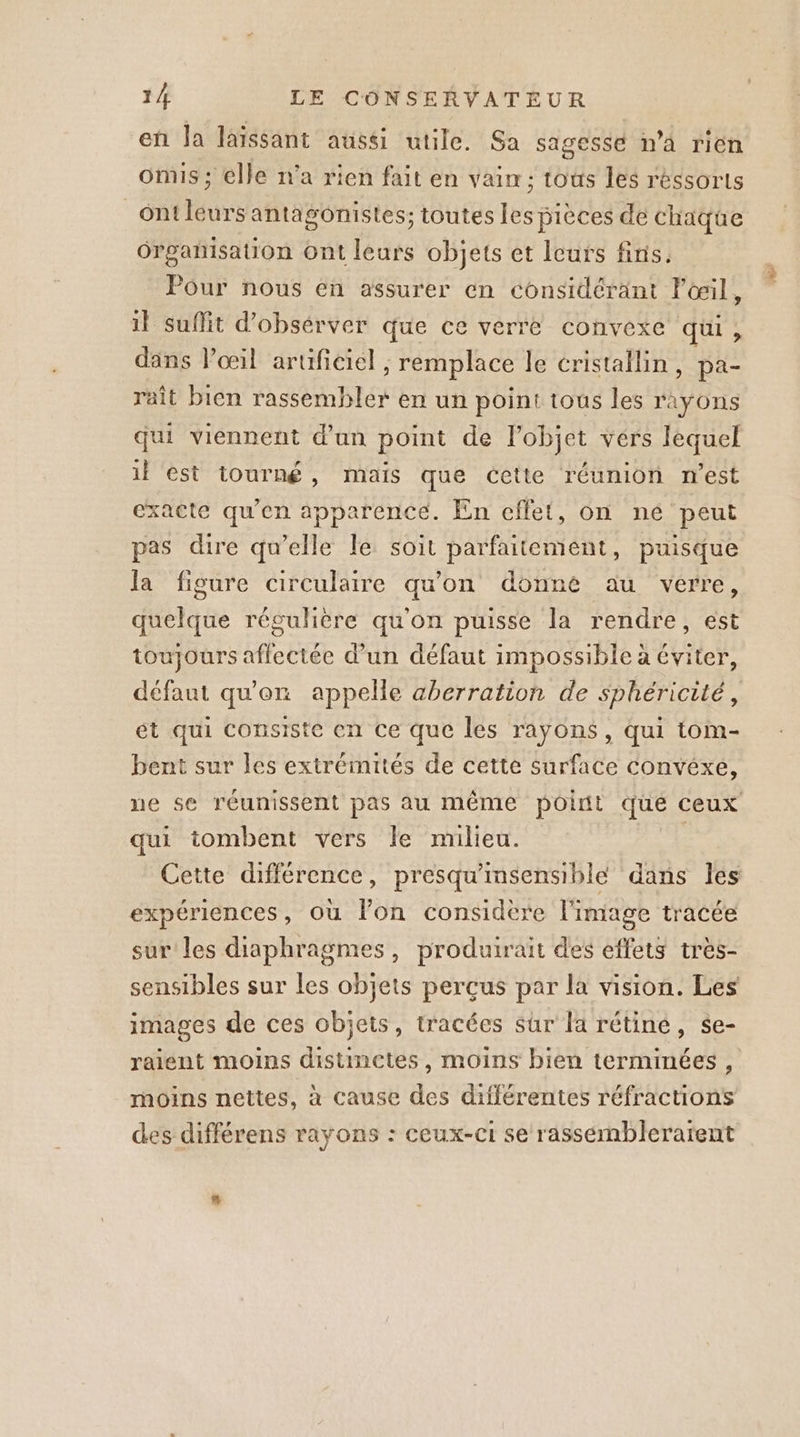 en Ja laissant aussi utile. Sa sagessé n’a rien omis ; elle n'a rien fait en vain; tous les réssorts ontleurs antagonistes; toutes les pièces de chaque Organisation Ont leurs objets et leurs finis. Pour nous en assurer en considérant lœil, il suffit d’obsérver que ce verre convexe qui, dans Pœil artificiel , remplace le cristallin, pa- raît bien rassembler en un point tous les rayons qui viennent d'an point de l’objet vérs lequel il st tourné, mais que cette réunion n'est exacte qu'en apparence. En cffet, on né peut pas dire qu’elle le: soit parfaitement, puisque la figure circulaire qu'on donné au verre, quelque régulière qu'on puisse la rendre, est toujours aflectée d’un défaut impossible à éviter, défaut qu'en appelle aberration de sphéricité, ét qui consiste en ce que les rayons, qui tom- bent sur les extrémités de cette surface convéxe, ne se réunissent pas au même point que ceux qui tombent vers le milieu. | Cette différence, presqu'insensiblé dans Îles expériences, où lon considere l'image tracée sur les diaphragmes, produirait des effets très- sensibles sur les objets perçus par la vision. Les images de ces objets, t'acées sûr la rétiné, se- raient moins distinctes, moins bien terminées , moins nettes, à cause des différentes réfractions des différens rayons : ceux-ci se rassémbleratent