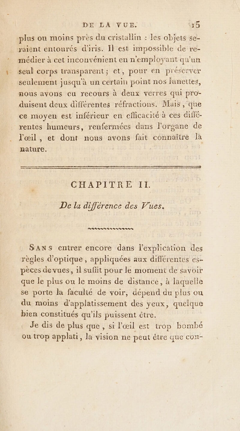 plus ou moins pres du cristallin : les objets se- raient entourés d'rris. Il est impossible de re- médier à cet Imconvénient en n'employant qu'un seul corps transparent; et, pour en préserver seulenrent jusqu'à un certain point nos lunettes, nous avons cu recours à deux verres qui pro- duisent deux différentes réfractions. Mais , que ce moyen est inférieur en efficacité à ces difié- rentes humeurs, renfermées dans l'organe de l'œil , et dont nous avons fait connaître là nature. CHAPITRE IL De la différence des Vues. RER RL ERA LR RD 87 D SANS entrer encore dans l'explication des regles d'optique, appliquées aux diflérentés es- pèces de vues, 1l suflit pour le moment de savoir que le plus ou le moins de distance, à laquelle se porte la faculié de voir, dépend du plus ou du moïns d’applatissement des yeux, quelque bien constitués qu’ils puissent être. Je dis de plus que , si l'œil est trop bombé ou trop applati, la vision ne peut être que con-