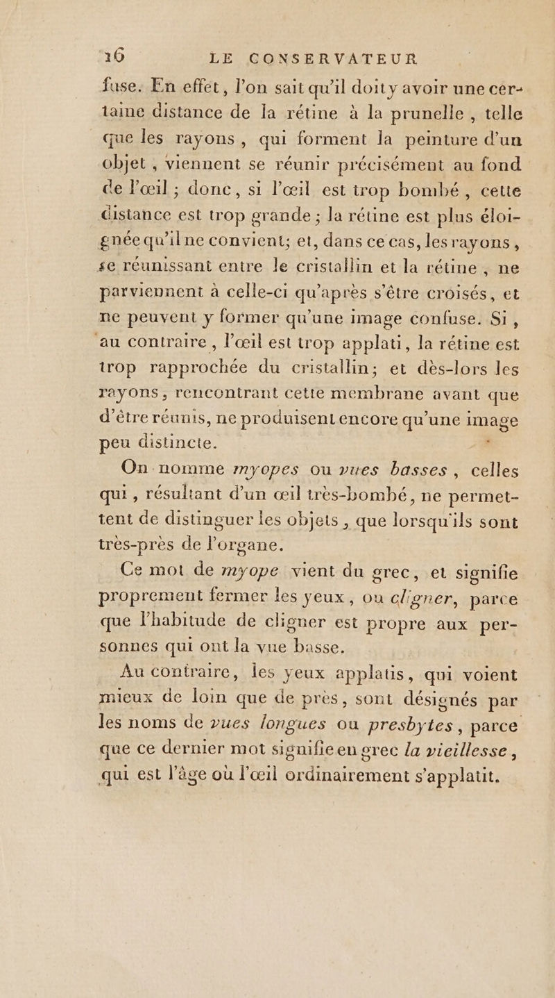 fuse: En effet, l’on sait qu’il doit y avoir une cer- taine distance de la rétine à la prunelle , telle que les rayons, qui forment la peinture d’un objet , viennent se réunir précisément au fond de l'œil ; donc, si l'œil est trop bombé, cette distance est trop grande ; la rétine est plus éloi- gnéequ’ilne convient; et, dans ce cas, les rayons , se réunissant entre le cristallin et la rétine , ne parviennent à celle-ci qu'après s'être croisés, et ne peuvent y former qu’une image confuse. Si, au contraire, l’œil est trop applati, la rétine est trop rapprochée du cristallin; et dès-lors les rayons, rencontrant cette membrane avant que d’être réunis, ne produisent encore qu'une image peu distincte. j On nomme myopes ou vues basses, celles qui , résultant d’un œil très-bombhé, ne permet- tent de distinguer les objets , que lorsqu'ils sont tres-près de l'organe. Ce mot de myope vient du grec, et signifie proprement fermer les yeux, ou clgner, parce que l'habitude de cligner est propre aux per- sonnes qui ont la vue basse. Au contraire, les yeux applatis, qui voient mieux de loin que de près, sont désignés par les noms de vues longues où presbytes, parce que ce dernier mot signifieen grec la vieillesse, qui est l'âge où l'œil ordinairement s'applatit.