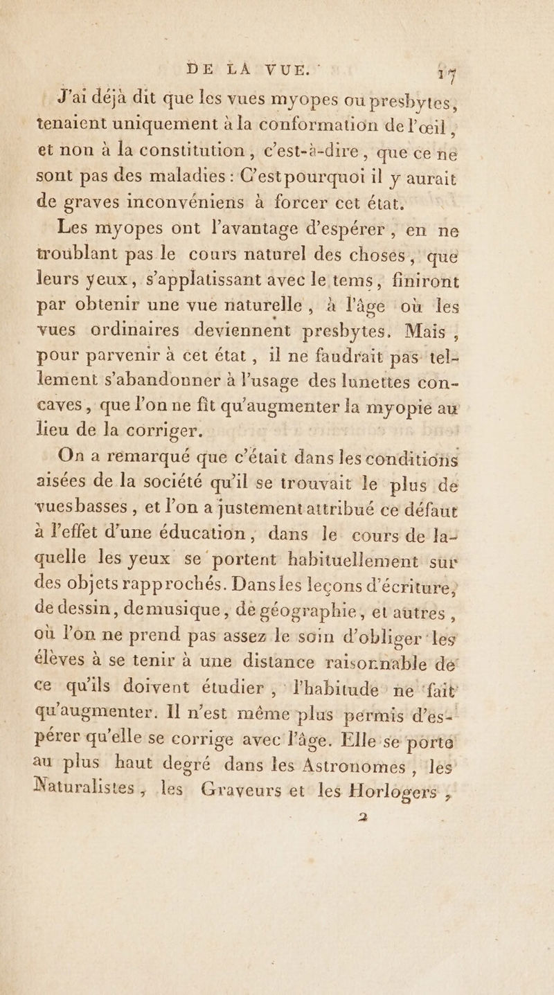 J'ai déjà dit que les vues myopes où presbytes, tenaient uniquement à la conformation de l'œil , et non à la constitution, c’est-à-dire, que ce ne sont pas des maladies : C'estpourquoi il ÿ aurait de graves inconvéniens à forcer cet état, Les myopes ont l’avantage d'espérer, en ne troublant pas le cours naturel des choses, que leurs yeux, s applatissant avec le tems, feront par obtenir une vue naturelle , à l'âge où les vues ordinaires deviennent presbytes, Mais, pour parvenir à cet état, il ne faudrait pas tel- lement s’abandonner à nee des lunettes con- caves, que l’on ne fit qu’ oo Ja myopré ax lieu de la corriger. On à remarqué que c'était dans les dr ete aisées de la société qu'il se trouvait le plus de vues basses , et l’on a justementattribué ce défaut à l'effet d’une éducation, dans le cours de la- quelle les yeux se portent habituellement sur des objets rapprochés. Danses lecons d'écriture? de dessin, demusique, de géographie, el autres , où l’on ne prend pas assez le soin d’ obliger ‘les élèves à se tenir à une distance raisornable de’ ce qu'ils doivent étudier , l'habitude ne ‘fait qu augmenter. Il n’est même plus permis d’es= pérer qu’elle se corrige avec l’âce. Elle se porté au plus haut degré dans les Astronomes , les’ Naturalistes, les Graveurs et les Horlogéts { 2