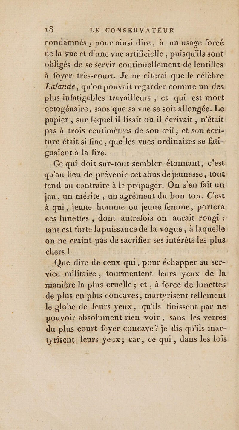 condamnés ; pour ainsi dire, à un usage forcé de la vue et d’une vue artificielle , puisqu'ils sont obligés de se servir continuellement de lentilles à foyer très-court. Je ne citerai que le célèbre Lalande, qu'on pouvait regarder comme un des plus infatigäbles travailleurs , et qui est mort octogénaire, sans que sa vue se soit allongée. Le papier , sur lequel il lisait ou il écrivait , n’était pas à trois centimètres de son œil; et son écri- ture était si fine, que les vues ordinaires se fati- guaient à la lire. Ge qui doit sur-tout sembler étonnant, c’est qu’au lieu de prévenir cet abus de jeunesse, tout tend au contraire à le propager. On s’en fait un jeu, un mérite , un agrément du bon ton. C'est à qui, jeune homme ou jeune femme, portera ces lunettes , dont autrefois on aurait rougi : tant est forte la puissance de la vogue , à laquelle on ne craint pas de sacrifier ses intérêts les plus. chers ! Que dire de ceux qui, pour échapper au ser- vice militaire , tourmentent leurs yeux de la maniere la plus cruelle ; et , à force de lunettes de plus en plus concaves, martyrisent tellement le globe de leurs yeux, qu'ils finissent par ne pouvoir absolument rien voir, sans les verres du plus court foyer concave? je dis qu'ils mar- tyrisent leurs yeux; car, ce qui, dans les lois