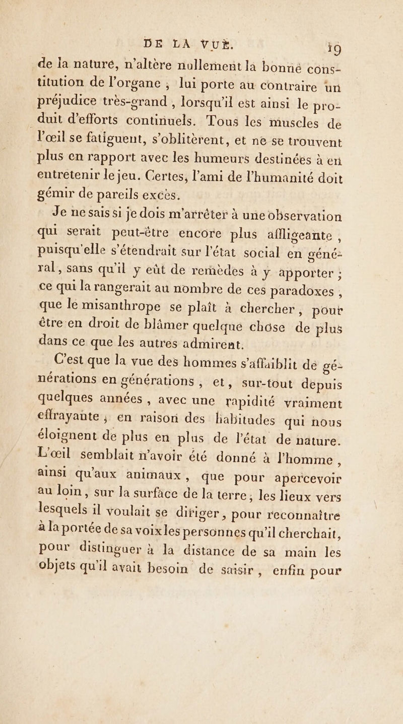 de la naturé, n'altère nullement la bonné cons- ütution de l’organe , lui porte au Contraire un préjudice très-crand , lorsqu'il est ainsi le pro- duit d'efforts continuels. Tous les muscles de l'œil se fatisuent, s’oblitèrent, et ne se trouvent plus en rapport avec les humeurs destinées à eri entretenir le jeu. Certes, l'ami de l'humanité doit gémir de pareils exces. Je nesais si je dois m'arrêter à uneobservation qui serait peut-être encore plus aflliseante , puisqu'elle s’étendrait sur l’état social en géné- ral, sans qu'il y eût de remèdes à ÿ apporter ; ce qui la rangerait au nombre de ces paradoxes , que le misanthrope se plaît à chercher, pout être en droit de blâmer quelque chôse de plus dans ce que les autres admirent. C’est que la vue des hommes s’affaiblit de gé- nérations en générations , et, sur-{out depuis quelques années , avec une rapidité vraiment eflrayante ; en raison des liabitudes qui nous éloïgnent de plus en plus de l’état de nature. L'œil semblait avoir été donné à l'homme , ainsi qu'aux animaux » que pour apercevoir au loin, sur la surface de la terre; les lieux vers lesquels il voulait se difiger , pour reconnaître à la portée de sa voixles personnes qu'il cherchait, pour distinguer à la distance de sa main les objets qu'il avait besoin de saisir , enfin pour