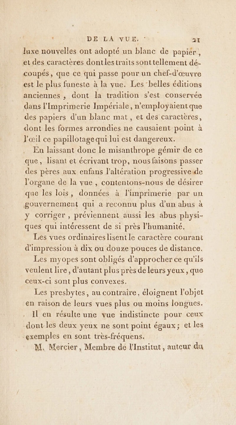 luxe nouvelles ont adopté un blanc de papier, et des caracteres dontlesiraits sonttellement dé- coupés, que ce qui passe pour un chef-d'œuvre est le plus funeste à la vue. Les “belles éditions anciennes , dont la tradition s’est conservée dans Imprimerie Impériale, n’employaient que des papiers d’un blanc mat, et des caractères, dont les formes arrondies ne causaient point à J'œil ce papillotage qui lui est dangereux. En laissant donc le misanthrope gémir de ce que, lisant et écrivant trop, nous faisons passer des pères aux enfans l’altération progressive de l'organe de la vue , contentons-nous de désirer que les lois, données à l'imprimerie par un gouvernement qui a reconnu plus d’un abus à y corriger , préviennent aussi les abus physi- ques qui intéressent de s1 près l'humanité. Les vues ordinaires lisent le caractère courant d'impression à dix ou douze pouces de distance. Les myopes sont obligés d'approcher ce qu'ils veulent lire , d'autant plus près de leurs yeux, que ceux-C1 sont plus convexes. Les presbytes, au contraire, éloignent l’objet en raison de leurs vues plus ou moins longues. Il en résulte une vue indistincte pour ceux dont-les deux yeux ne sont point égaux; et les exemples en sont très-fréquens. M. Mercier, Membre de l'Institut, auteur du