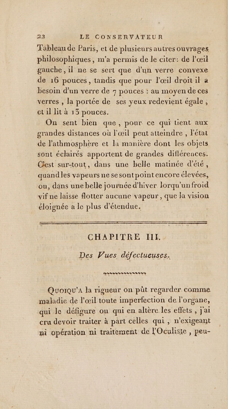 Tableau de Paris, et de plusieurs autres ouvrages philosophiques, m'a permis de le citer: de l'œil gauche , il ne se sert que d’un verre convexe de 16 pouces, tandis que pour l'œil droit il a besoin d’un verre de 7 pouces : au moyen de ces verres , la portée de ses yeux redevient égale, et il lit à 13 pouces. On sent bien que, pour ce qui tient aux grandes distances où l'œil peut attemdre , Fétat de l’athmosphère et 11 manière dont les objets sont éclairés apportent de grandes difiérences. Cest sur-tout, dans une belle matinée d'été, quandles vapeurs ne sesontpointencore élevées, ou, dans une belle journée d'hiver lorqu'unfroid vif ne laisse flotter aucune vapeur, que la vision éloignée a le plus détendue. | CHAPITRE IIE. Des Vues défectueuses. Quorqu’A la rigueur on pût regarder comme maladie de l’œil toute imperfection de l'organe, qui le défigure ou qui en altère les effets , j'ai cru devoir traiter à part celles qui, n’exigeant ni opération ni traitement de FOculiste , peu-