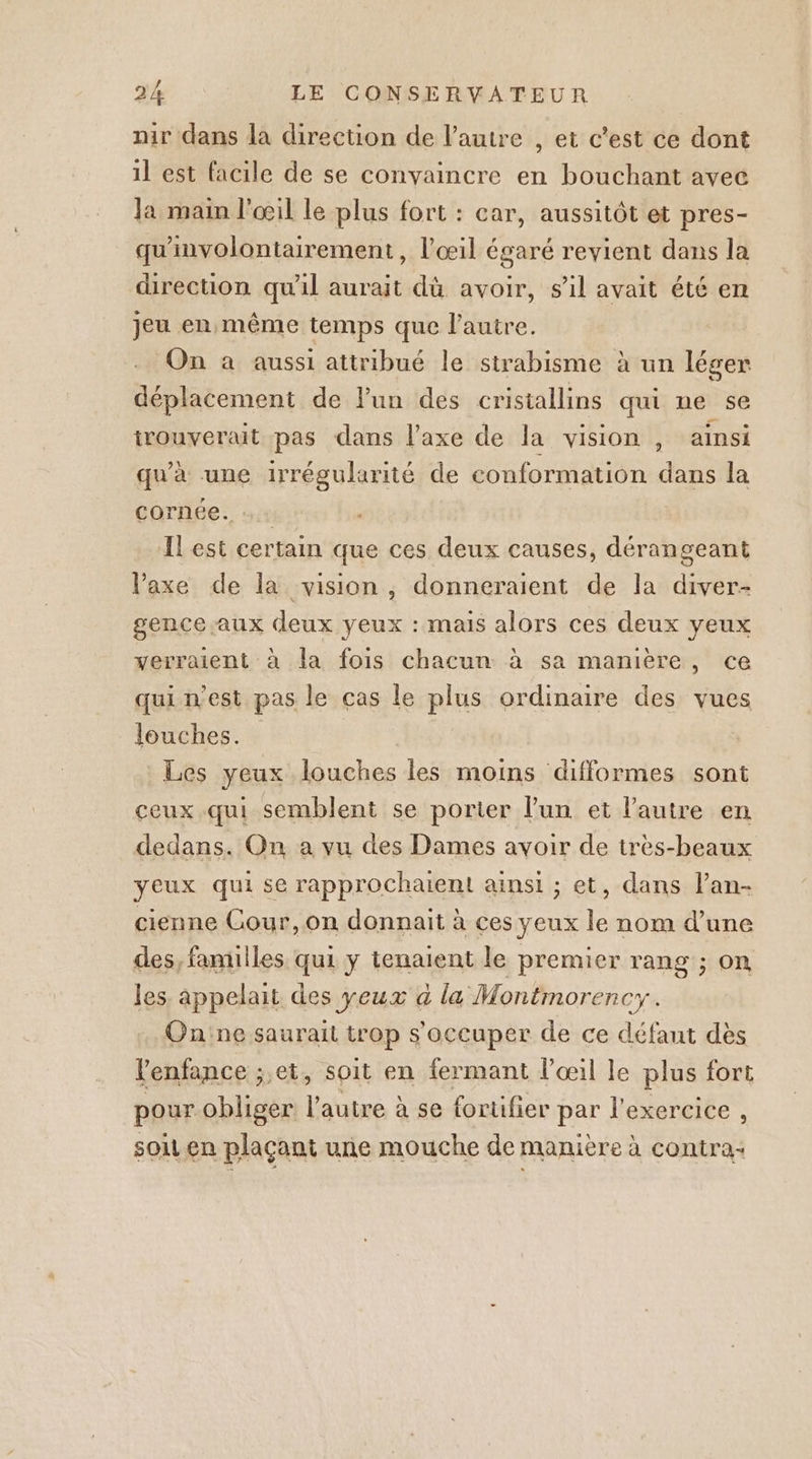 nir dans la direction de l’autre , et c’est ce dont il est facile de se convaincre en bouchant avec Ja main l'œil le plus fort : car, aussitôt et pres- qu'involontairement, l'œil égaré revient dans la direction qu'il aurait dù avoir, s’il avait été en jeu en même temps que l’autre. On à aussi attribué le strabisme à un léger déplacement de lun des cristallins qui ne se irouverait pas dans l'axe de la vision, ainsi qu'à une irrégularité de conformation dans la cornée. Il est certain que ces deux causes, dérangeant Vaxe de la vision , donneraient de la diver- gence aux deux yeux : mais alors ces deux yeux verraient à la fois chacun à sa manière, ce qui n'est pas le cas le plus ordinaire des vues louches. Les yeux louches les moins difformes sont ceux qui semblent se porter l'un et l’autre en dedans. On a vu des Dames avoir de très-beaux yeux qui se rapprochaient ainsi ; et, dans l’an- cienne Cour,on donnait à ces yeux le nom d’une des, familles qui y tenaient le premier rang ; on les. appelait des yeux a la Montmor ency. Gn'ne saurait trop s'occuper de ce défaut dès l'enfance ; et, soit en fermant l'œil le plus fort pour obliger Lane à à se fortifier par l'exercice , sou en plaçant une mouche de manière à contra: