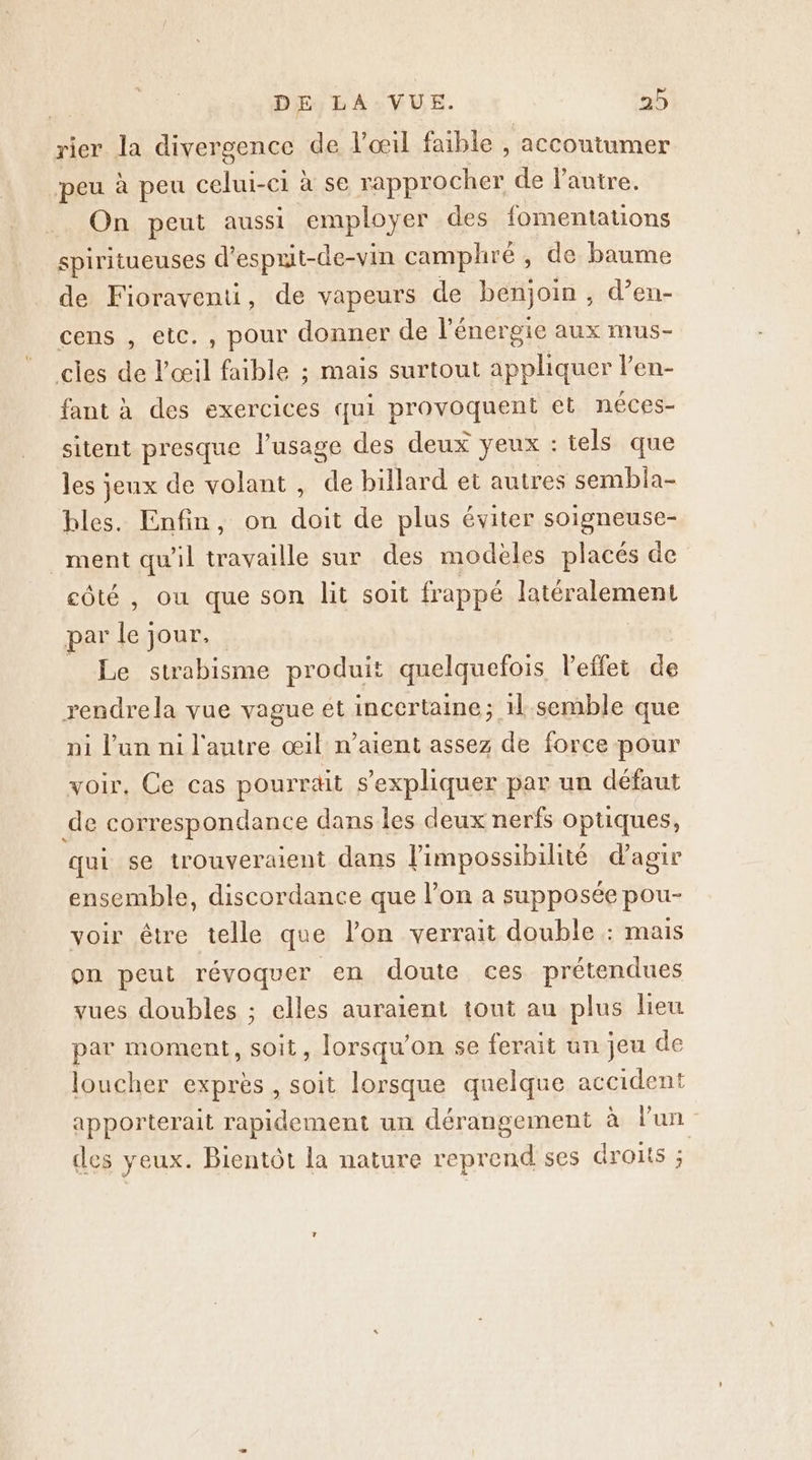 rier la divergence de l'œil faible , accoutumer peu à peu celui-ci à se rapprocher de lautre. On peut aussi employer des fomentations spiritueuses d’esprit-de- vin camplhré , de baume de Fioraventi, de vapeurs de Ha os d’en- cens , etc. , pour donner de l'énergie aux mus- cles de Del faible ; mais surtout appliquer l’en- fant à des exercices qui provoquent et néces- sitent presque l'usage des deux yeux : tels que les jeux de volant, de billard et autres sembla- bles. Enfin, on doit de plus éviter soigneuse- _ment qu'il travaille sur des modèles placés de côté , ou que son lit soit frappé latéralement par ie jour, Le strabisme produit quelquefois l'effet de rendrela vue vague et incertaine; 1l semble que ni l’un ni l'autre œil n’aient assez de force pour voir, Ce cas pourrait s'expliquer par un défaut de correspondance dans les deux nerfs optiques, qui se trouveraient dans impossibilité d'agir ensemble, discordance que l’on a supposée pou- voir être telle que l’on verrait double : mais on peut révoquer en doute ces prétendues vues doubles ; elles auraient tout au plus lieu par moment, soit, lorsqu'on se ferait un jeu de loucher exprès, soit lorsque quelque accident apporterait rapidement un dérangement à l’un des yeux. Bientôt la nature reprend ses dronts ;