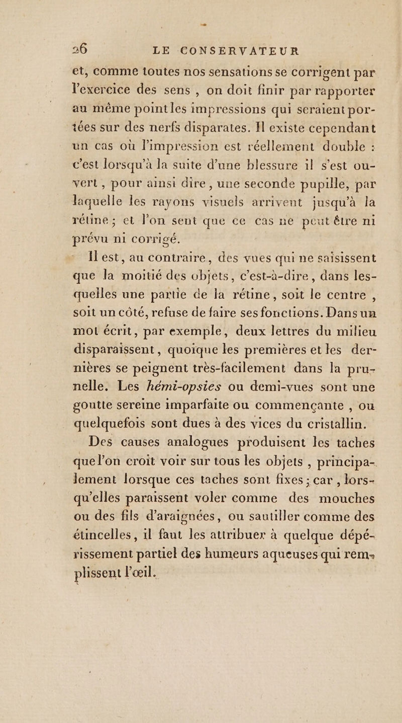 et, Comme toutes nos sensations se Corrigent par l'exercice des sens , on doit finir par rapporter au même point les impressions qui seraient por- iées sur des nerfs disparates. Il existe cependant un cas où l'impression est réellement double : c’est lorsqu’à la suite d’une blessure il s'est ou- vert, pour ainsi dire, une seconde pupille, par laquelle les rayons visuels arrivent jusqu'à la rétine; et l’on sent que ce cas ne peut être ni prévu ni corrigé. | Test, au contraire, des vues qui ne saisissent que la moitié des objets, c’est-à-dire, dans les- quelles une partie de la rétine, soit le centre , soit un côté, refuse de faire ses fonctions. Dans um mo écrit, par exemple, deux lettres du milieu disparaissent, quoique les premières etles der- nières se peignent très-facilement dans la pru- nelle. Les hémi-opsies ou demi-vues sont une goutte sereine imparfaite ou commençante , où quelquefois sont dues à des vices du cristallin. Des causes analogues produisent les taches que l’on croit voir sur tous les objets, principa- lement lorsque ces taches sont fixes ; car , lors- qu’elles paraissent voler comme des mouches ou des fils d'araignées, ou sautiller comme des éuncelles, 1l faut les attribuer à quelque dépé- rissement partiel des humeurs aqueuses qui rem: plissent l'œil.
