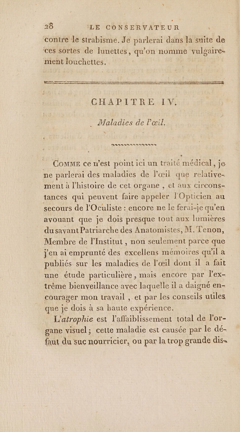 contre le Strabisme. Je parlerai dans la suite de ces sortes de lunettes, qu'on nomme vulgaire- ment louchettes. | CHAPITRE IV. Maladies de l'œil. CoMME ce n’est point ici un traité médical, je ne parlerai des maladies de œil que relative- ment à l’histoire de cet organe , et aux circons- tances qui peuvent faire appeler lOpticien au secours de l'Oculiste : encore ne Le ferai-je qu’en avouant que je dois presque tout aux lumières du savant Patriarche des Anatomistes, M.'Tenon, Membre de l’Institut , non seulement parce que jen ai emprunté des excellens mémoires qu'il a publiés sur les maladies de l'œil dont il a fait une étude particulière, mais encore par lex- trême bienveillance avec laquelle il a daigné en- courager mon travail , et par les conseils utiles que je dois à sa haute expérience. … L'atrophie est l’affaiblissement total de l’or- gane visuel; cette maladie est causée par le dé- faut du suc nourricier, ou par la trop grande dis=