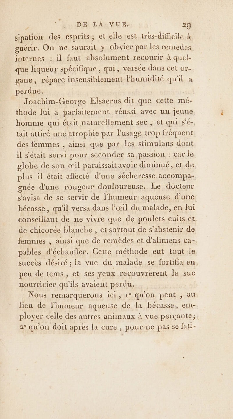 œ&amp; ‘ ù DE LA VUE. 29 sipation des esprits ; et elle est très-diMicile à guérir. On ne saurait y obvier par les remèdes internes : il faut absolument recourir à quel- que liqueur spécifique, qui, versée dans cet or. gane, répare insensiblement Phumidité qu'il a perdue. | Joachim-George Elsaerus dit que cette mé- thode lui à parfaitement réussi avec un jeune homme qui était naturellement sec ; et qui s’é-, tait attiré une atroplue par l'usage trop fréquent des femmes , ainsi que par les stüimulans dont il s'était servi pour seconder sa passion : car Île. globe de son œil paraissait avoir diminué , et de plus il était affecté d'une sécheresse accompa- gnée d'une rougeur douloureuse. Le doctenr s’avisa de se servir de l'humeur: aqueuse d’une bécasse, qu'il versa dans l'œil du malade, en fui conseillant de ne vivre que de poulets cuits et. de chicorée blanche , et surtout de s'abstenir de femmes , ainsi que de remèdes et d’alimens ca-. pables d’échauffer. Cette méthode eut tout le succès désiré ; la vue du malade se fortifia en peu de tems, et ses yeux recouvrerent le suc nourricier qu'ils avaient perdu. Nous remarquerons ici, 1° qu'on peut , au leu de l'humeur aqueuse de la bécasse, em- ployer celle des autres animaux à vue perçante;, 2° qu'on doit après la cure, pour ne pas se fati-