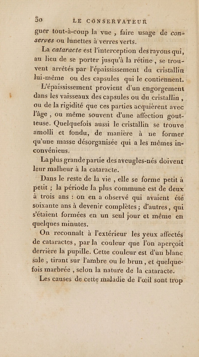 guér tout-à-coup la vue , faire usage de con- serves ou lunettes à verres verts. La cataracte est l'interception des rayons qui, au lieu de se porter jusqu’à la réunie, se trou- vent arrêtés par l’épaississement du cristallin lui-même ou des capsules qui le contiennent. L'épaississement provient d’un engorgement dans les vaisseaux des capsules où du cristallin , ou de la rigidité que ces parties acquierent avec l’âge , ou même souvent d’une affection gout- teuse. Quelquefois aussi le cristallin se trouve amolli ét fondu, de manière à ne former qu'une masse désorganisée qui à les mêmes in- convéniens.: La plus grande partie des aveugles-nés doivent leur malheur à la cataracte. Dans le reste de la vie , elle se forme petit à petit ; la période la plus commune est de deux à trois ans : on en à observé qui avaient été soixante ans à devenir complètes ; d'autres, qui s'étaient formées en un seul jour et même en quelques minutes. | _… On reconnaît à l'extérieur les yeux affectés de cataractes, par la couleur que l’on aperçoit derrière la pupille. Cette couleur est d’un blanc Sale , tirant sur l’ambre ou le brun , et quelque- fois marbrée , selon la nature dé la cataracte. Les causes de cette maladie de l'œil sont trop