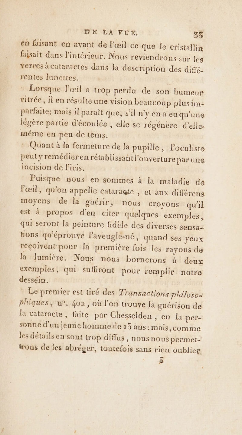 en faisant en avant de l'œil ce que le cristallin faysait dans l’intérieur. Nous reviendrons sur les verres à Cataractes dans la description des diffé. rentes lunettes. Lorsque lPecil a trop perdu de son humeur vitrée , il en résulte une vision beaucoup plus im parfaite; mais il paraît que, s'il n’y en a eu qu’une légère partie d’écoulée , elle se régénère d'elle même en peu de tems. : Quant à la fermeture de la pupille, l’oculiste peut y remédier en rétablissant l'ouverture par une incision de l'iris. Puisque nous en sommes à Ja maladie dé œil, qu'on appelle cataragte , et aux différens moyens de la guérir, nous croyons qu'il est à propos d'en citer quelques exemples, qui seront la peinture fidèle des diverses sensa= uons qu'éprouve laveugle-né, quand ses yeux reçoivent pour la première fois les rayons de la lumière. Nous nous bornerons à deux exemples, qui sufiiront pour remplir notre dessein. Le premier est tiré des Transactions philoso- phiques, n°. 402, où l’on trouve la guérison de la cataracte , faite par Chesselden , en la per- sonne d’un jeune homme de 15 ans :Mais, comme les détails en sont trop diffus, nous nous permet wons de les abréger, toutefois sans rien oublier Fr pe
