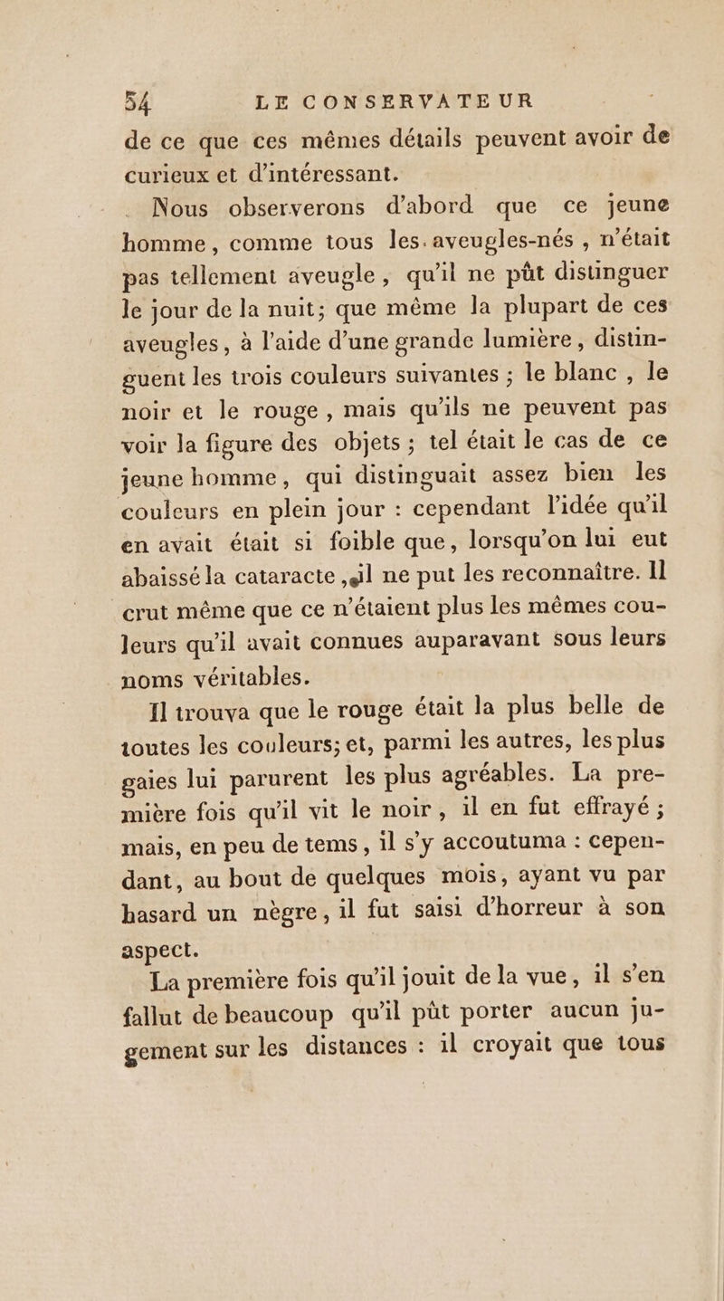 de ce que ces mêmes détails peuvent avoir de curieux et d’intéressant. Nous observerons d’abord que ce jeune homme , comme tous les.aveugles-nés , n’était pas tellement aveugle, qu'il ne püt disunguer le jour de la nuit; que même la plupart de ces aveugles , à l’aide d’une grande lumière, distuin- guent les trois couleurs suivantes ; le blanc , le noir et le rouge, mais qu'ils ne peuvent pas voir la figure des objets ; tel était le cas de ce jeune homme, qui distinguait assez bien les couleurs en plein jour : cependant l’idée qu'il en avait était si foible que, lorsqu'on lui eut abaissé la cataracte il ne put les reconnaître. Il _crut même que ce n'étaient plus Les mêmes cou- Jeurs qu'il avait connues auparavant sous leurs noms véritables. Il trouva que le rouge était la plus belle de toutes les couleurs; et, parmi les autres, les plus gaies lui parurent les plus agréables. La pre- mière fois qu'il vit le noir, il en fut effrayé ; mais, en peu de tems, 1l s’y accoutuma : cepen- dant, au bout de quelques mois, ayant vu par hasard un nègre, il fut saisi d'horreur à son aspect. La première fois qu'il jouit de la vue, il s’en fallut de beaucoup qu'il pût porter aucun ju- gement sur les distances : il croyait que tous