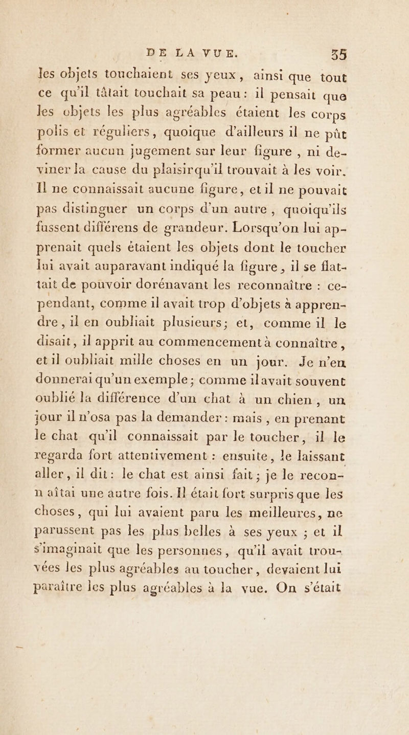 les objets touchaient ses yeux, ainsi que tout ce qu'il tâtait touchait sa peau: il pensait que les objets les plus agréables étaient les Corps polis et réguliers, quoique d’ailleurs il ne pût former aucun jugement sur leur figure , ni de- viner la cause du plaisirqu'il trouvait à les voir. Il ne connaissait aucune figure, etil ne pouvait pas distinguer un corps d’un autre, quoiqu'ils fussent différens de grandeur. Lorsqu'on lui ap- prenait quels étaient les objets dont le toucher Jui avait auparavant indiqué la figure , il se flat- tait de pouvoir dorénavant les reconnaître : ce- pendant, comme 1l avait trop d'objets à appren- dre , il en oubliait plusieurs; et, comme il le disait, il apprit au commencement à connaître , et1l oubliait mille choses en un jour. Je n’en donnerai qu’un exemple; comme ilavait souvent oublié Ja différence d’un chat à un chien, un jour 1! n’osa pas la demander: mais , en prenant le chat qu'il connaissait par le toucher, il le regarda fort attentivement : ensuite, le laissant aller , il dit: le chat est ainsi fait; je le recon- n aîtai une autre fois. Il était fort surpris que les choses, qui lui avaient paru les meilleures, ne parussent pas les plus belles à ses yeux ; et il s’imaginait que les personnes, qu'il avait trou- vées les plus agréables au toucher, devaient lui paraitre les plus agréables à la vue. On s'était
