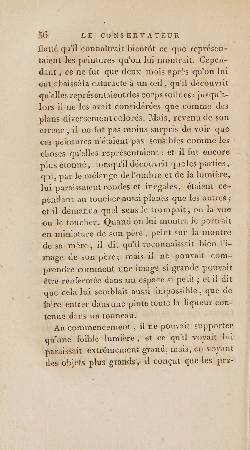 flaué qu'il connaîtrait bientôt ce que représen- taient les peintures qu’on lui montrait. Cepen- dant , ce ne fut que deux mois après qu’on lui eut abaïissé la cataracte à un œil, qu'il découvrit qu’elles représentaient des corps solides : jusqu'a- lors il ne les avait considérées que comme des plans diversement colorés. Mais, revenu de son erreur , il ne fut pas moins surpris de voir que ces peintures n'étaient pas sensibles comme les : choses qu’elles représentaient : et il fut encore plus étonné, lorsqu'il découvrit queles parties, qui, par le mélange de l'ombre et de la lumivre, Jui paraissaient rondes et inégales, étaient ce- pendant au toucher aussi planes que les autres ; et il demanda quel sens le trompat, ou la vue ou le toucher. Quand on lui montra Îe portrait en miniature de son père, peint sur Ja montre de sa mère, il dit qu'il reconnaissait bien fi- mage de son père; mais il ne pouvait com- prendre comment une 1image si grande pouvait étre renfermée dans un espace si petit ; et il dit que cela lui semblait aussi impossible, que de faire entrer dansune pinte toute la liqueur con- tenue dans un lonneau. Au commencement , il ne pouvait supporter qu'une foible lumière, et ce qu'il voyait fui paraissait extrémement grand; mais, en voyant des objets plus grands, 1l conçut que les pre-