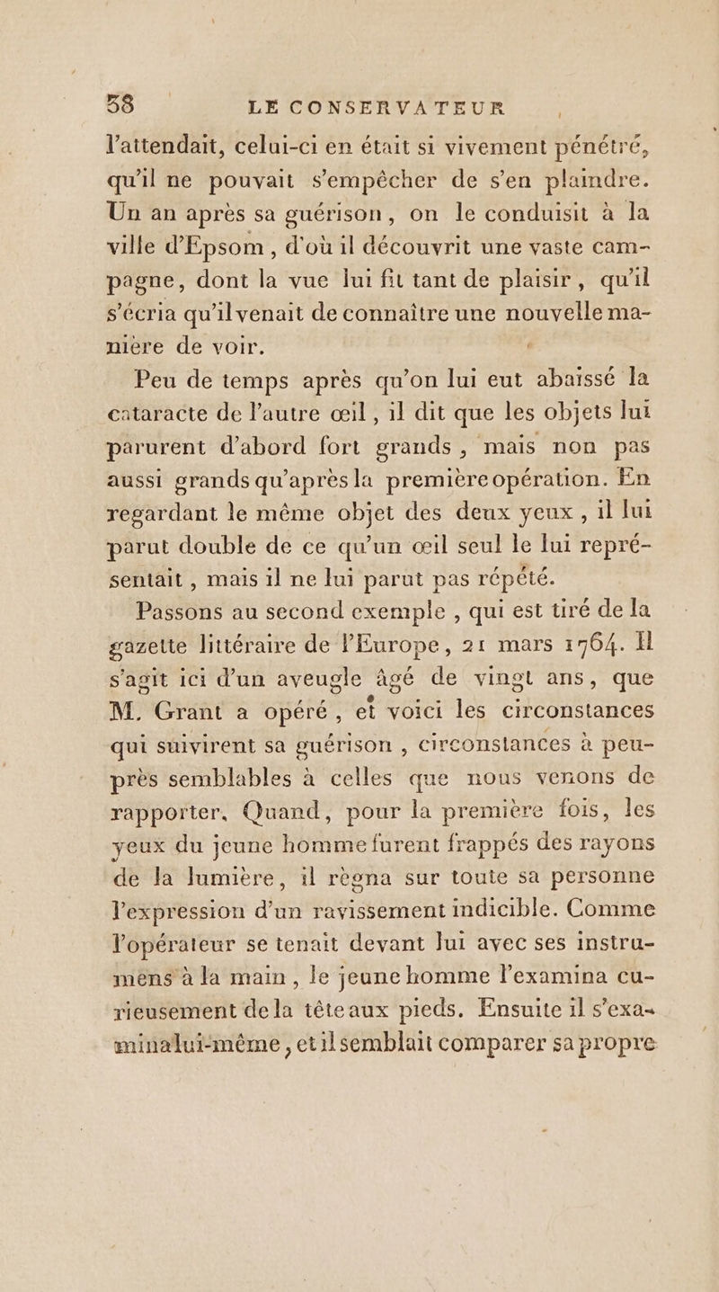 l’attendait, celui-ci en était si vivement pénétré, qu'il ne pouvait s'empêcher de s’en plaindre. Un an après sa guérison, on le conduisit à la ville d'Epsom , d'ou 1l découvrit une vaste cam- pagne, dont la vue lui fit tant de plaisir, qu'il s’écria qu'ilvenait de connaître une nouvelle ma- miere de voir. Peu de temps après qu’on lui eut abaiïssé la cataracte de l'autre œil, il dit que les objets lui parurent d’abord fort grands, mais non pas aussi grands qu'après la premièreopération. En regardant le même objet des deux yeux, il lui parut double de ce qu’un œil seul le lui repré- sentait, mais il ne lui parut pas répété. Passons au second exemple , qui est tiré de la gazette littéraire de PEurope, 21 mars 1764. Ïl s'agit ici d'un aveugle âgé de vingt ans, que M. Grant a opéré, et voici les circonstances qui suivirent sa guérison , circonstances à peu- près semblables à celles que nous venons de rapporter, Quand, pour la première fois, les yeux du jeune homme furent frappés des rayons de Ja lumière, il rèona sur toute sa personne l'expression d'un ravissement indicible. Comme l'opérateur se tenait devant Jui avec ses instru- mêns à la main, le jeune homme l’examina cu- rieusement de la têteaux pieds. Ensuite 1l s'exa minalui-mêéme , etilsemblait comparer sa propre