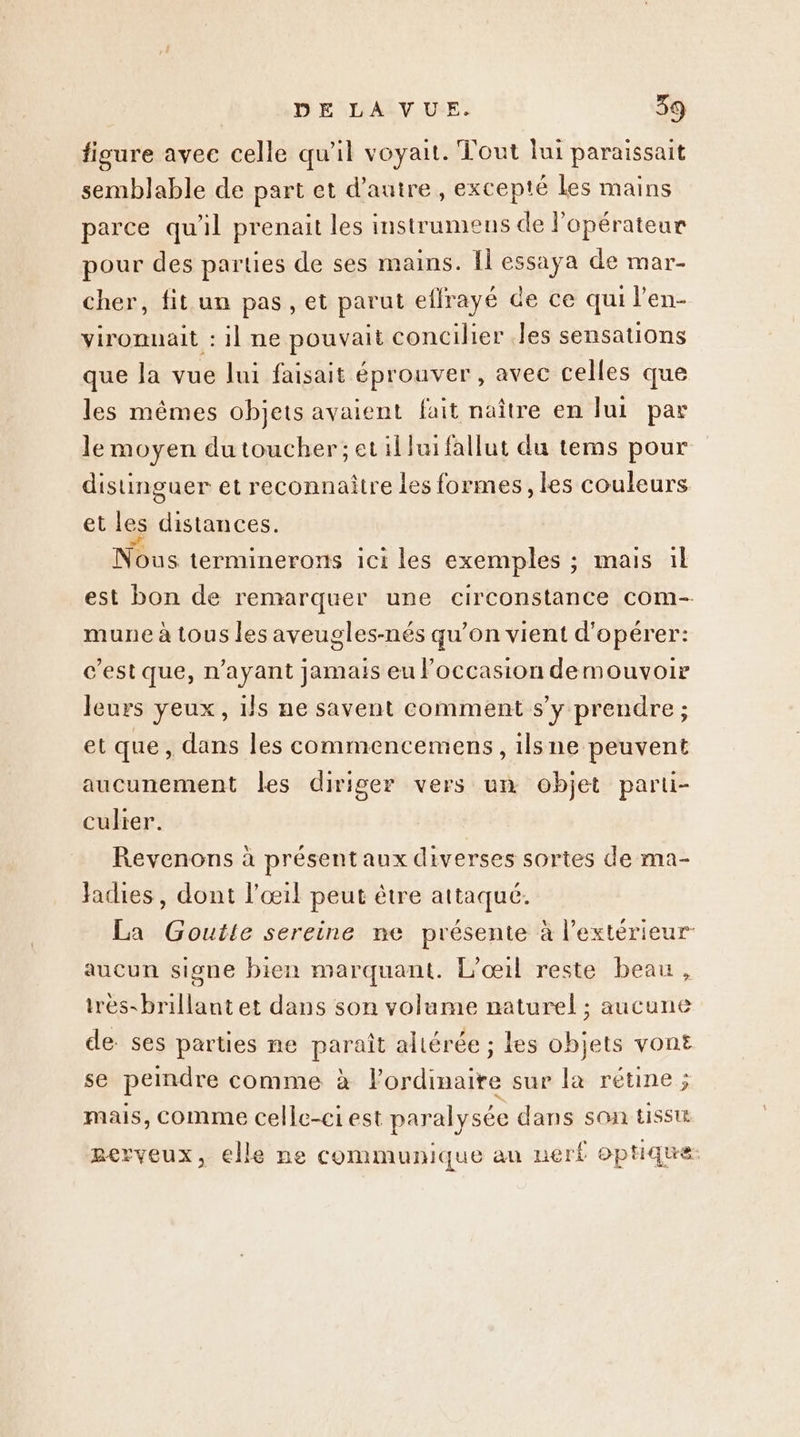 fisure avee celle qu'il voyait. Tout lui paraissait semblable de part et d'autre, excepté les mains parce qu'il prenait les imstrumens de l'opérateur pour des parties de ses mains. Il essaya de mar- cher, fit un pas, et parut effrayé de ce qui l’en- vironnait : il ne pouvait concilier .les sensations que Ja vue lui faisait éprouver , avec celles que les mêmes objets avaient fait naître en lui par le moyen du toucher; et il lui fallut du tems pour distinguer et reconnaître les formes, les couleurs et les distances. Nous terminerons ici les exemples ; mais il est bon de remarquer une circonstance com- mune à tous les aveugles-nés qu’on vient d'opérer: c’est que, n'ayant jamais eu l'occasion demouvoir leurs yeux, 1ls ne savent comment s’y prendre ; et que, dans les commencemens , ilsne peuvent aucunement les diriger vers un objet parti- culier. Revenons à présent aux diverses sortes de ma- fadies, dont l'œil peut être attaqué. La Goutte sereine ne présente à l'extérieur aucun signe bien marquant. L’oœ1l reste beau, irès-brillant et dans son volame naturel ; aucune de ses parties ne paraît altérée ; les objets vont se peindre comme à l'ordinaire sur la rétine ; mais, comme celle-ci est paralysée dans son tISSUE gerveux, elle ne communique au nerf optique: