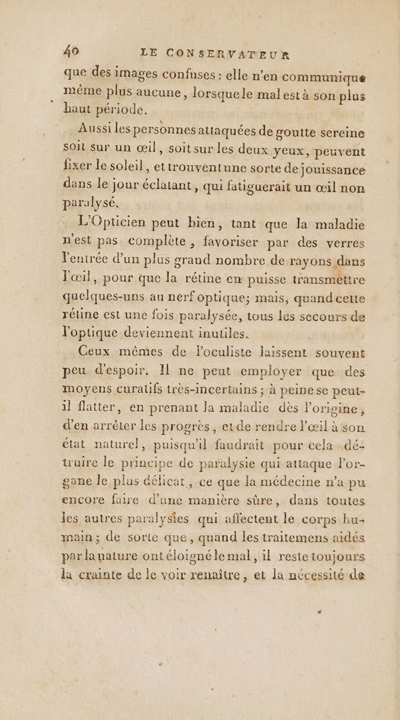que des images confuses : elle n’en communique même plus aucune, lorsque le mal est à son plus haut période. _ Aussiles personnes attaquées de goutte sereine Soit sur un œil, soit sur les deux yeux, peuvent fixer le soleil, ettrouventune sorte de jouissance dans le jour éclatant, qui fatiguerait un œil non paralysé. + L'Opücien peut hien, tant que la maladie nest pas complète, favoriser par des verres l'entrée d'un plus grand nombre de rayons dans l'œil, pour que la rétine en puisse transmettre quelques-uns au nerf optique; mais, quand cette rétine est une fois paralysée, tous les secours de l'optique deviennent inutiles. Ceux mêmes de loculiste laissent souvent peu d'espoir. 11 ne peut employer que des moyens curatfs très-incertains ; à peine se peut- il flatter, en prenant la maladie dès lorigine, d'en arrêter les progrès, etde rendre l'œil à son état naturel, puisqu'il faudrait pour cela . dé- truire le principe de paralysie qui attaque lor- gane le plus délicat, ce que la médecine n’a pu encore faire d’une manière sûre, dans toutes ies autres paralysies qui affectent le corps hu- main; de sorte que, quand les traitemens aidés par la nature ont éloigné le mal, 1l reste toujours la crainte de le voir renaître, et la nécessité de