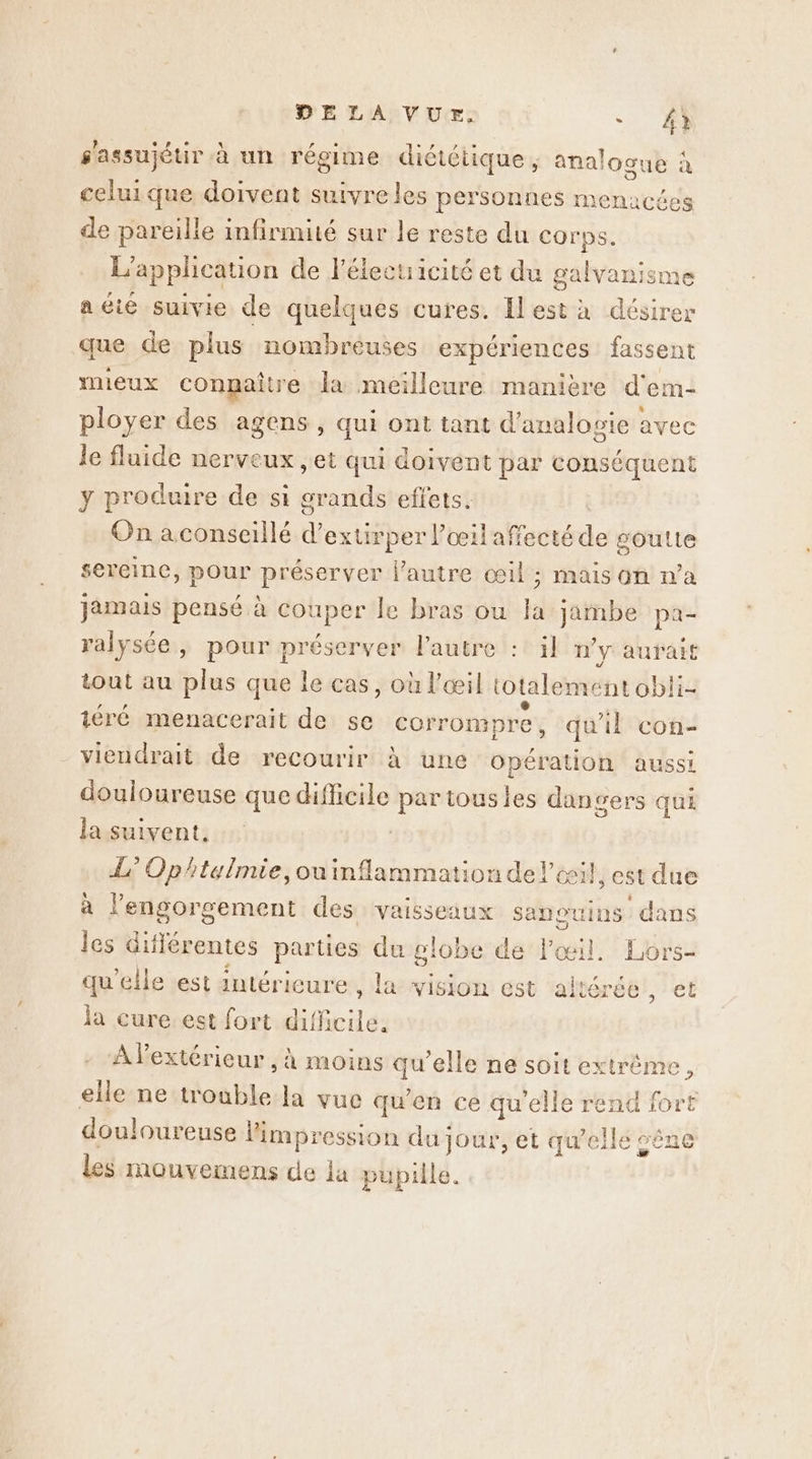 E celuique doivent suivre les personnes menacées de pareille infinmité sur le reste du corps. L'application de l'élecuicité et du galvanisme aéte suivie de quelques cures. Ilest à désirer que de plus nombreuses expériences fassent mieux conpaître la meilleure manière d'em- ployer des agens, qui ont tant d'analopie avec le fluide nerveux , et qui doivent par conséquent y produire de si ie eftets. On aconseillé d’ extirper l'œil affecté s soulte sereine, pour préserver l’autre œil ; mais on n’a jamais pensé à couper le bras ou la jambe pa- ralysée, pour préserver l’autre :: il n'y aurait tout au plus que le cas, où l'œil totalement obli- iéré menacerait de se corrompre , qu'il con- viendrait de recourir À une DR aussi douloureuse que difficile ee tous les dangers qui la suivent. L° Ophtelmie,ou inflammation de l'œil, est due à l’engorgement des vaisseaux sanor press les dif lérentes parties du gl obe de l'œil. Lors- qu’elle est antérieure, la vision est al &amp; 6! ét la cure est fort id: s'assujétir à un régime diététique, anal ogue : À lextérieur , à moins qu’elle ne soit extrême. elle ne trouble la vue qu'en ce qu’elle rend fort douloureuse l'impression du: Jour, et qu’elle vêne les mouvemens de la pupille.