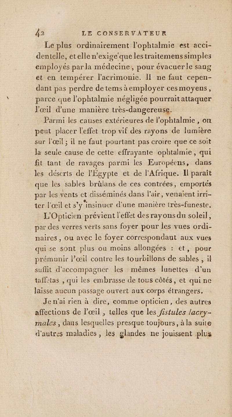 Le plus ordinairement l’ophtalmie est acci- dentelle, etelle n’exige‘que les traitemens simples employés par la médecine, pour évacuer le sang et en tempérer l’acrimonie. II ne faut cepen- dant pas perdre de tems àemployer cesmoyens, parce que l’ophtalmie négligée pourrait attaquer V'œil d’une manière tres-dangereuse. Parmi les causes extérieures de l’ophtalmie , on peut placer l'effet trop vif des rayons de lumière sur l'œil ; il ne faut pourtant pas croire que ce soit la seule cause de cette cffrayante ophtalmie, qui fit tant de ravages parmi les Européens, dans les déserts de l'Égypte et de l'Afrique. Il paraît que les sables brülans de ces contrées, emportés par les vents et disséminés dans l'air, venaient irri- ter l'œil et s’y'insinuer d'une manière tres-funeste. L'Opticien prévient l'effet des rayons du soleil, par des verres verts sans foyer pour les vues ordi- naires , ou avec le foyer correspondaut aux vues qui se sont plus ou moins allongées : et, pour prémunir l’œil contre les tourbillons de sables , il suflit d'accompagner les mêmes lunettes d'un taffetas , qui les embrasse de tous côtés, et qui ne laisse aucun passage ouvert aux corps étrangers. Je n'ai rien à dire, comme opticien, des autres affections de l'œil , telles que les jistules lacry- males , dans lesquelles presque toujours, à la suite d'autres maladies, les glandes ne jouissent plus