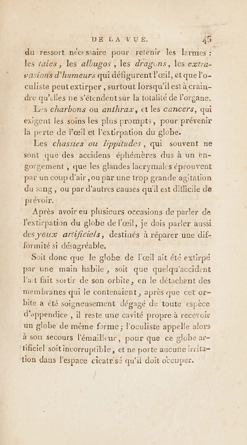 du ressort nécessaire pour retenir les larmes : : les taies, les allugos , les draguns, les extra- vasions d’humeurs qui défigurent l’cœcil, et que lo- culiste peutextirper , surtout lorsqu'il est à crain- dre qu’elles ne s'étendent sur la totalité de l'organe. Lvs charbons ou anthrax, et les cancers, qui exigent les soins les plus prompts, pour prévenir la perte de l'œil et l’extirpation du globe. Les chassies ou lippitudes , qui souvent ne sont que des accidens éphémères dus à un en- gorgement , que les glandes lacrymales éprouvent par un coup d'air ,ou par une trop grande agitation du sang , ou par d’autres causes qu'il est diflicile de prévoir. | Après avoir eu plusieurs occasions de parler de lextirpation du globe de l'œil, je dois parler aussi des yeux artificiels, destinés à réparer une dif- formité si désagréable. Soit donc que le globe de l'œil ait été extirpé par une main habile, soit que quelqu'accident l'ait fait sortir de son orbite, en le détachent des membranes qui le contenatent , après que cet or- bite a été soigneusement dégagé de toute espèce d'appendice , il reste une cavité propre à recevoir un globe de même forme ; l'oculiste appelle alors à son secours l'émailleur, pour que ce globe ar- tüificiel soit incorruptible, et ne porte ancuneirrita= tion dans l'espace cicatrisé qu'il doit occuper. |