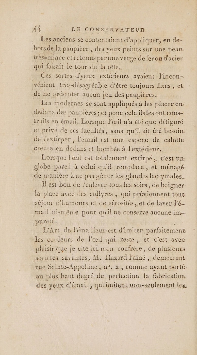 Les anciens se contentaient d’appliquer, en de- hors de la paupière , des yeux peints sur une peau: très-mince et retenus par une verse de {er ou d'acier qui faisait le tour de la tête. Ces sortes d'yeux extérieurs. avaient lincon- vénient très-désagréable d’être toujours fixes , et de ne présenter aucun jeu des paupières. Les modernes se sont appliqués à les placer en. dedans des paupieres; et pour cela ilsles ont cons- traits en LA Des l'œil n’a été que défiguré et privé de ses facultés, sans qu'il ait été besoin. de Vexurper, te est une espèce de calotte creuse en dedans et bombée à l'extérieur. Lorsque l'œ il est totalement extirpé,. c’est un: globe pareil à celui qu'il He et ménagé de manière à ne pas 8 gêner les glandes lacrymales.. Îlest bon de l'enlever tous les soirs , de baigner la place avec des collyres , qui préviennent tout séjour d’humeurs et de sérosités, et de laver l’é- mail lui-même pour quil ne conserve aucune im. pureté. L'Art de lémailleur est d’imiter parfaitement les couleurs de l'œil qui. reste , et c'est avec plaisir que je cite ici mon confrère, de plusieurs sociétés. savantes, M. Hazard l'aîné , demeurant rue et ine ,.n°.. 2, COMmmeE ayant porté: au plus haut degré L perfection la fabrication des yeux d’émail , quiimitent non-seulement les