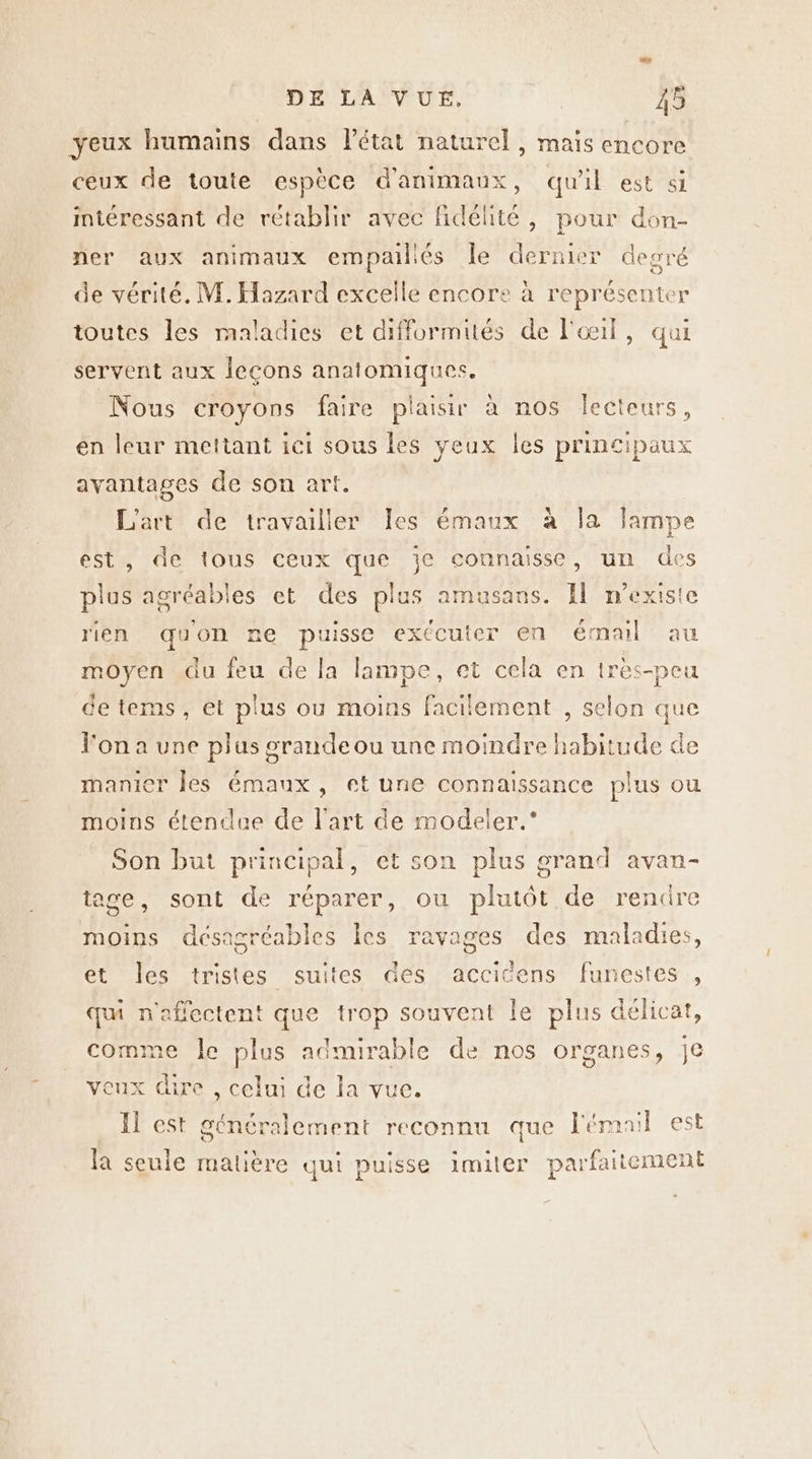 yeux humains dans l’état naturel, mais encore ceux de toute espèce d'animaux, qu'il est si intéressant de rétablir avec fidélité, pour don- ner aux animaux empaillés le dernier degré de vérité, M. Hazard excelle encore à représenter toutes les maladies et difformités de l'œil, qui servent aux leçons anatomiques. Nous croyons faire plaisir à nos lecteurs, en leur mettant ici sous les yeux les principaux avantages de son art. L'art de travailler les émaux à la lampe est, de tous ceux que je connaisse, un des plus agréables et des plus amusans. Il mexiste rien quon ne puisse exécuter en émail au moyen du feu de la lampe, et cela en tres-peu de tems, et plus ou moins facilement , selon que l'on a une plus grande ou une moindre habitude de manier les émaux, et une connaissance plus ou moins étendue de l'art de modeler.” Son but principal, et son plus grand avan- tage, sont de réparer, ou plutôt de renüre moins désagréables Îes ravages des maladies, et les tristes suites des accicens funestes , qui n'afiectent que trop souvent le plus délicat, comme le plus admirable de nos organes, je veux dire , celui de la vue. Il est généralement reconnu que l'émail est la seule matière qui puisse imiter parfaitement