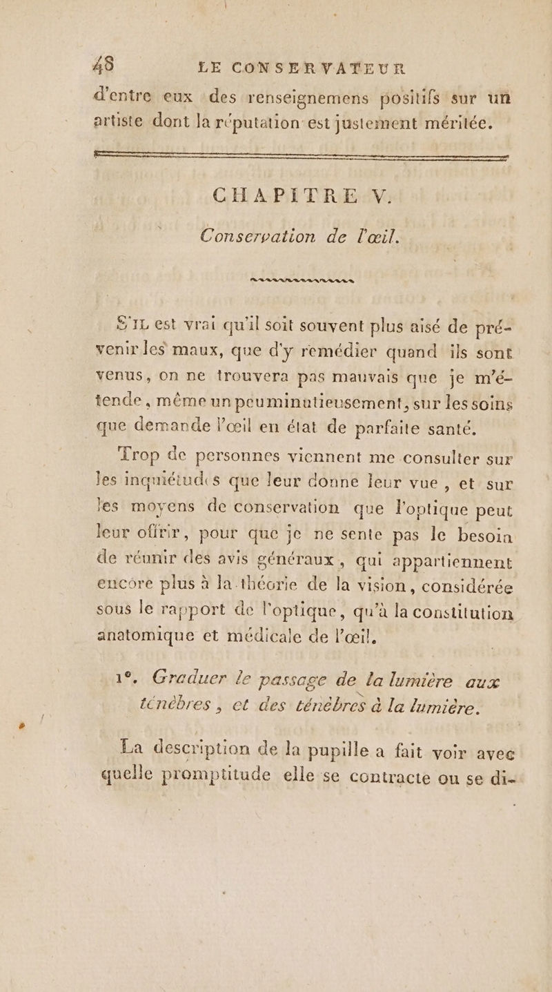 d’entre eux des renseignemens posilifs sur un artiste dont la réputation est justement méritée. Ro CHAPITRE V: Conservation de l'œil. PR RE SIL est vrai qu'il soit souvent plus aisé de pré- venir les maux, que d'y remédier quand ils sont venus, on ne trouvera pas mauvais que je m’é- tende, même un peuminutieusement, sur les soins que demande l’œil en état de parfaile santé. Trop de personnes viennent me consulter sur Jes inquiétudes que leur donne leur vue, et sur les moyens de conservation que l'optique peut leur offrir, pour que je ne sente pas le besoin de réunir des avis généraux, qui appartiennent encore plus à la-thécrie de la vision, considérée sous le rapport de l'optique, qu’à la constitution anatomique et médicale de l'œil. 1°, Greduer le passage de la lumière aux tenébres , et des ténèbres à la lumière. La description de la pupille à fait voir avec quelle promptitude elle se contracte ou se di-