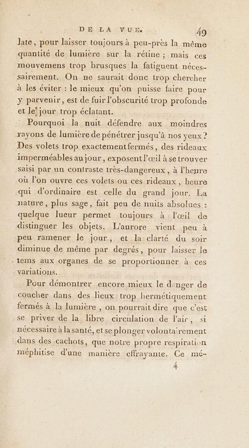 Jate, pour laisser toujours à peu-près la même quantité de lumuere sur la rétine ; maïs ces mouvemens trop brusques la fatiguent néces- sairement. On ne saurait donc trop chercher à les éviter : le mieux qu’on puisse faire pour y parvenir, est de fuir l'obscurité trop profonde et le’jour trop éclatant. Pourquoi la nuit défendre aux moindres rayons de lumière de pénétrer jusqu’à nos yeux ? Des volets trop exactementfermés, des rideaux imperméables au jour, exposent l'œil à se trouver saisi par un contraste très-dangereux, à l'heure où l’on ouvre ces volets ou ces rideaux , heure qui d'ordinaire est celle du grand jour. La nature, plus sage, fait peu de nuits absolues : quelque lueur permet toujours à l'œil de distinguer les objets. T’aurore vient peu à peu ramener le jour, et la clarté du soir diminue de même par decrés, pour laisser le iems aux organes de se proporuonner à ces variations. Pour démontrer encore mieux le dinger de coucher dans des lieux trop hermétiquement fermés à la lumière , on pourrait dire que c’est se priver de la libre circulation de Pair, si nécessaire à la santé, etse plonger volontairement dans des cachots, que notre propre respiration méphitise d'une manière effrayante. Ce mé- 4