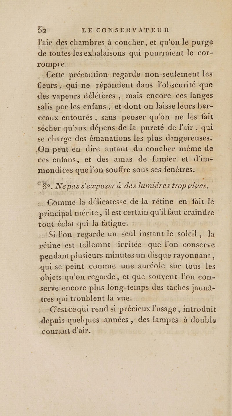 l'air des chambres à coucher, et qu’on le purge de toutes lesexhalaisons qui pourraient le cor- rompre. Cette précaution regarde non-seulement les fleurs , qui ne répandent dans l’obscurité que des vapeurs délétères, mais encore ces langes salis par les enfans , et dont on laisse leurs ber- ceaux entourés, sans penser qu'on ne les fait * sécher qu'aux dépens de la pureté de lair, qui | se charge des émanations les plus dangereuses. On péut en dire autant du coucher même de ces enfans, et des amas de fumier et d'im- mondices que l’on souffre sous ses fenêtres. °%o, Ne pas s'exposer à des lumiéres trop vives. Comme la délicatesse de la rétine en fait le principal mérite, il est certain qu'il faut craindre tout éclat qui la fatigue. Si lon regarde un seul instant le soleil, Ja rétine est tellemnt irritée que lon conserve pendantplusieurs minutes un disque rayonnant, qui se peint comme une auréole sur tous les objets qu’on regarde, et que souvent lon con- serve encore plus long-temps des taches jaunà- tres qui troublent la vue. C'estcequi rend si précieux Pusage, introduit depuis quelques années , des lampes à double courant d'air.