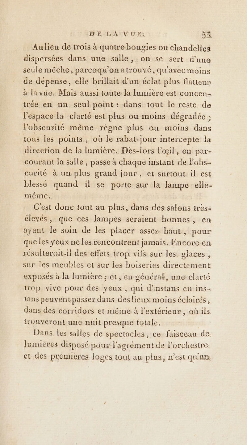 Au lieu de trois à quatre bougies ou chandelles dispersées dans une salle, on se sert d’une seule mêche, parcequ’on a trouvé, qu'avec moins de dépense, elle brillait d’un éclat plus flatteur à lavue. Mais aussi toute. la lumière est concen- trée en un seul point : dans tout Île reste de l'espace la clarté est plus ou moins dégradée : l'obscurité même règne plus ou moins dans tous les points , où le rabat-jour intercepte la direction de la lumiere. Dès-lors l'œil, en par- courant la salle , passe à chaque instant de l’obs- curité à un plus grand jour, et surtout il est blessé quand il se porte sur la lampe elle- même. C'est done tout au plus, dans des salons très- élevés, que ces lampes seraient bonnes, en ayant le soin de les placer assez haut, pour que les yeux ne les rencontrent jamais. Encore en résalteroit-il des effets trop, vifs sur les glaces, sur les meubles et sur les boiseries directement exposés à Ja lumière ; et, en générak, une: clarté op vive pour des yeux , qui d'instans en ins- lans peuventpasser dans des lieux moins éclairés, dans des corridors et même à l'extérieur, où ils. trouveront une nuit presque totale. | Dans les salles de spectacles, ce faisceau de: lumières disposé pour l'agrément de l'orchestre et des premières, loges tout au plus, n’est qu'an