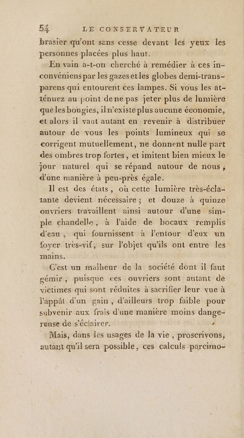 brasier qu'ont sans cesse devant les yeux les | personnes placées plus haut. En vain a-t-on cherché à remédier à ces in- convéniens par les gazes etles globes demi-trans- parens qui entourent ces lampes. Si vous les at- 1énuez au pot dene pas jeter plus de lumière que les bougies, iln’existe plus aucune économie, et alors 1l vaut autant en revenir à distribuer autour de vous les points lumineux qui se corrigent mutuellement, ne donnent nulle part des ombres trop fortes , et imitent bien mieux le jour naturel qui se répand autour de nous, d'une manière à peu-près égale. Il est des états, où cette lumibre trèes-écla- tante devient nécessaire ; et douze à quinze ouvriers travaillent ainsi autour d’une sim- ple chandelle, à laide de bocaux remplis d'eau , qui fournissent à lentour d'eux un foyer tres-vif, sur l’objet qu'ils ont entre les mains. C'est un maiheur de la société dont il faut sémir, puisque ces ouvriers sont autant dé victimes qui sont réduites à sacrifier leur vue à lappât d'un gain, d’ailleurs trop faible pour subvenir aux frais d'une manière moins dange- reuse de s’éciairer. | ‘ Mais, dans les usages de la vie , proserivons, autant qu'il sera possible, ces calculs parcimo-