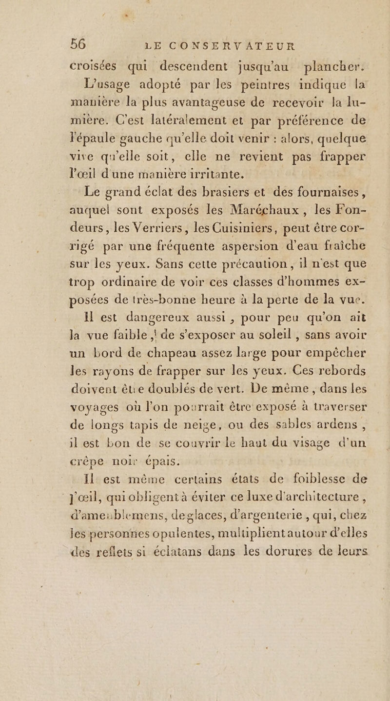 croisées qui descendent jusqu'au plancher. L'usage adopté par les peintres indique la manière la plus avantageuse de recevoir la lu- mière. C’est latéralement et par préférence de lépaule gauche qu’elle doit venir : alors, quelque vive qu'elle soit, celle ne revient pas frapper l'œil d'une manièreirritante. Le grand éclat des brasiers et des fournaises, auquel sont exposés les Maréchaux , les Fon- deurs , les Verriers, les Cuisiniers, peut être cor- rigé par une fréquente aspersion d'eau fraîche sur les yeux. Sans cette précaution ,iln'est que trop ordinaire de voir ces classes d'hommes ex- posées de très-bonne heure à la perte de la vuc. Il est dangereux aussi , pour peu qu’on ait Ja vue faible | de s’exposer au soleil , sans avoir un bord de chapeau assez large pour empècher les rayons de frapper sur les yeux. Ces rebords doivent être doublés de vert. De même, dans les voyages où l'on pourrait être exposé à traverser de longs tapis de neige, ou des sables ardens , il est bon de se couvrir le haut du visage d'un crêpe noir épais. Il est même certains états de faiblesse de J'œil, quiobligent à éviter ce luxe d'architecture , d'ameiblemens, deglaces, d’argenterie , qui, chez les personnes opulentes, muluplientautour d'elles des reflets si éclatans dans les dorures de leurs