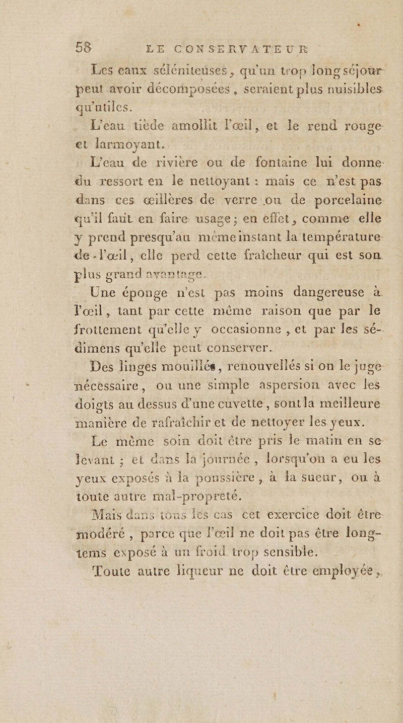 Lcs eaux séléniteuses, qu'un trop long séjour peut avoir décornposées , seraient plus nuisibles qu'utiles. L'eau ueéde amollit l'œil, et le rend rouge: et larmoyant. L'eau de riviere ou de fontaine lui donne: du ressort en le nettoyant : maïs ce n’est pas. dans ces œillères de verre ou de porcelaine qu'il faut en faire usage; en effet, comme elle y prend presqu'au mémeinstant É tempér ature de-lœil, elle perd cette fraicheur qui est son. plus grand avantage. Rort _ Une éponge n'est pas moins dangereuse à l'œil, tant par cette même raison que par le frottement qu’elle y occasionne , et par les sé-. dimens qu’elle peut conserver. | Des linges mouillés, renouvellés si on le juge nécessaire, Ou une simple aspersion avec les doigts au dessus d'une cuvette, sont la meilleure manière de rafraîchir et de nettoyer les yeux. Le so soin doit être pris le matin en se: levant ; et dans la journée , lorsqu'on a eu les yeux exposés à la poussière , à a sueur, ou à ioute autre mal-propreté. Mais dans tous Îcs cas cet exercice doit être: modéré , parce que l'œil ne doit pas être long- tems exposé à un froid trop sensible. Toute autre liqueur ne doit être employée,