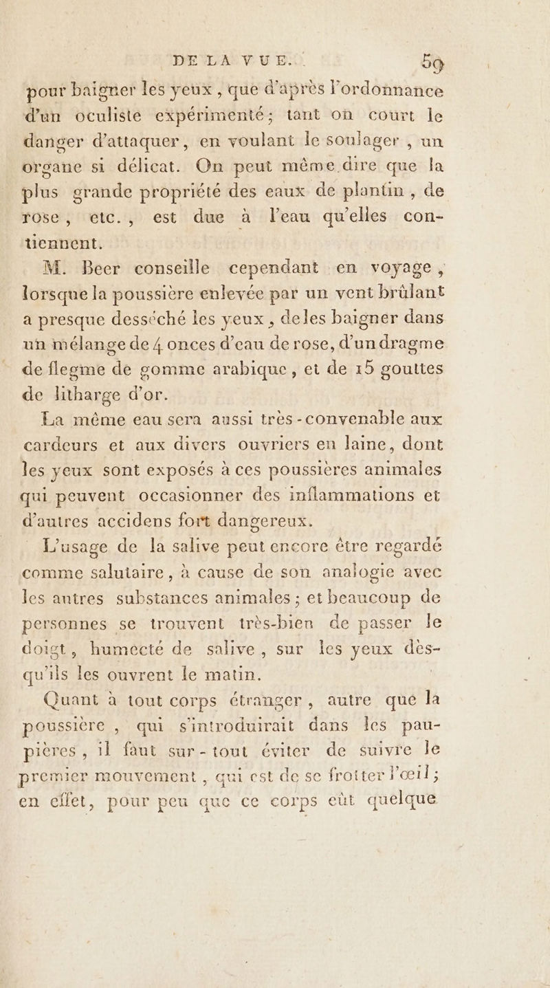 pour baigner les yeux , que d'aprés ordonnance d'un oculisté expérimenté; tant où court le danger d'attaquer, en voulant Île soulager , un organe si délicat. On peut même dire que la plus grande propriété des eaux de plantin , de rose, étc., est due à leau qu’elles con- ücnnent. M. Beer conseille cependant en voyage, lorsque la poussière enlevée par un vent brülant a presque desséché les veux, deles baigner dans un mélange de 4 onces d’eau de rose, d'un dragme de flegme de gomme arabique, et de 15 gouttes de litharge d’or. La même eau sera aussi tres-convenable aux cardeurs et aux divers ouvriers en laine, dont les yeux sont exposés à ces poussières animales qui peuvent occasionner des inflammations et d’autres accidens fort dangereux. L'usage de la salive peut encore ètre regardé comme salutaire , à cause de son analogie avec les antres substances animales ; et beaucoup de personnes se trouvent très-bien de passer Île doigt, humécté de salive, sur les yeux dès- qu'ils les ouvrent le matin. | Quant à tout corps étranger, autre que la poussière , qui sintroduirait dans Îes pau- pitres , il faut sur-tout éviter de suivre le premier mouvement , qui est de se froiter l'œil ; en cflet, pour peu que ce corps eùt quelque