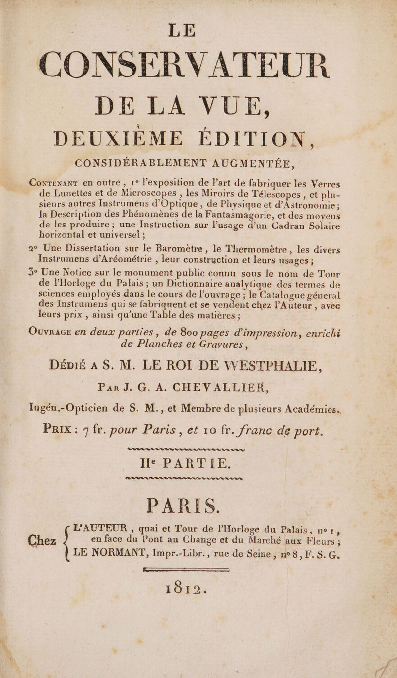 | N LE CONSERVATEUR DE LA VUE, DEUXIÈME ÉDITION. CONSIDÉRABLEMENT AUGMENTÉE, CoxrexanT en outre , 1° l’exposition de l’art de fabriquer les Verres de Lunettes et de Microscopes , les Miroirs de Télescopes , et plu- sieurs autres Instrumens d'Optique , de Physique et d’Astronomie; la Description des Phénomènes de la Fantasmagorie, et des moyens de les produire ; une Instruction sur l'usage d’un Cadran Solaire horizontal et universel ; 2° Une Dissertation sur le Baromètre , le Thermomètre, les divers Instrumens d’Aréométrie , leur construction et leurs usages ; 3° Une Notice sur le monument public connu sous le nom de Tour de l'Horloge du Palais ; un Dictionnaire analytique des termes de sciences employés dans le cours de pd ; le Catalogue géneral des Instrumens qui se fabriquent et se vendent chez l’Auteur , avec leurs prix , ainsi qu’une Table des matières ; Ouvracr en deux parties, de 800 pages d'impression, enrichi de Planches et Gravures, DéÉvié À S. M. LE ROI DE WESTPHALIE, Par J. G. A. CHEVALLIER, PRix : 7 fr. pour Paris, et 10 fr. franc de port. RER LR LS LR D DD VD DR OS IH: PARTIE. ERP R RE RD PARIS. L'AUTEUR , quai et Tour de Horloge du Palais, ner, Chez en face du Pont au Change et du Marché aux Fleurs ; LD ne) LE NORMANT, Impr.-Libr., rue de Seine, n°8, F.S. G à L2 Berre es 1912.