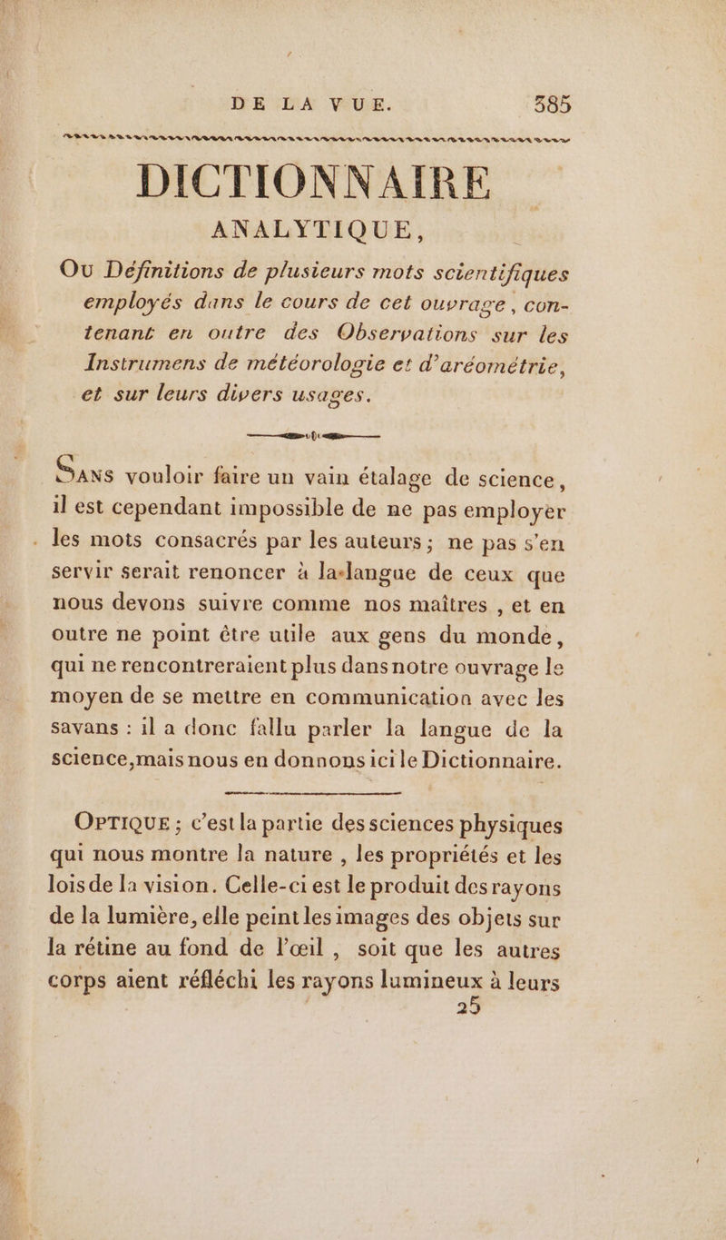 BELL S DD 8 VAR LE NA RL BR RL ER BR LR RL RD LE DR DD RE LUE D RES DICTIONNAIRE ANALYTIQUE, Où Définitions de plusieurs mots scientifiques employés dans le cours de cet Ouvrage , COn- tenant en outre des Observations sur les Instrumens de météorologie et d’aréométrie, et sur leurs divers usages. &gt; | | : R—— Sans vouloir faire un vain étalage de science, il est cependant impossible de ne pas employer servir serait renoncer à la-langue de ceux que nous devons suivre comme nos maîtres , et en outre ne point être utile aux gens du monde, qui ne rencontreraient plus dansnotre ouvrage le moyen de se mettre en communication avec les savans : 1l a donc fallu parler la langue de la science,mais nous en donnonsicile Dictionnaire. OPTIQUE ; c’est la partie des sciences physiques qui nous montre la nature , les propriétés et les lois de la vision. Celle-ci est le produit desrayons de la lumière, elle peint lesi images des objets sur la rétine au fond de l'œil, soit que les autres corps aient réfléchi les A lumineux à leurs | 39