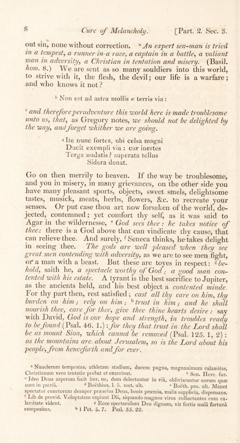 out sin, none without correction. a An expert sea-man is tried in a tempest, a runner in- a race, a captain in a battle, a valiant man in adversity, <2 Christian in tentation and misery. (Basil, /zcwz. 8.) We are sent as so many souldiers into this world, to strive with it, the flesh, the devil; our life is a warfare; and who knows it not ? 1 b Non est ad asfcra mollis e terris via: c and thereforeper adventure this world here is made troublesome unto us, that, as Gregory notes, we should not be delighted by the Way, and forget whither We are going. d Ite nunc fortes, ubi celsa magni Ducit exempli via : cur inertes Terga nudatis? superata tellus Sidera donat. Go on then merrily to heaven. If the way be troublesome, and you in misery, in many grievances, on 'the other side you have many pleasant sports, objects, sweet smels, delightsome tastes, mu sick, meats, herbs, flowers, &c. to recreate your senses. Or put case thou art now forsaken of the world, de- jected, contemned; yet comfort thy self, as it was said to Agar in the wildernesse, e God sees thee : he takes notice of thee; there is a God above that can vindicate thy cause, that can relieve thee. And surely, f Seneca thinks, he takes delight in seeing thee. The gods are well pleased when they see great men contending with adversity, as we are to see men fight, ora man with a beast. But these are toyes in respect: § be- hold, saith he, a spectacle worthy of God; a good man con- tented with his estate. A tyrant is the best sacrifice to Jupiter, as the ancients held, and his best object a contented minde. For thy part then, rest satisfied ; cast all thy care on him, thy burden on him; rely on him; h trust in him; and he shall nourish thee, care for thee, give thee thine hearts desire: say with David, God, is our hope and, strength, in troubles ready to be found (Psal. 46. 1.) :for they that trust in the Lord shall be as mount Sion, which cannot be removed, (Psal. 125. 1, 2) : as the mountains are about Jerusalem, so is the Lord about his people, from henceforth and for ever. a Nauclerum tempestas, athletam stadium, ducem pugna, magnanimum calamitas, Christianum vero tentatio probat et exam in at. b gen> jjerc. fur. c Ideo Deus asperum fecit iter, ne, dum delectantur in via, obliviscantur eorum qu<e sunt in patria. A Boethius, 1. 5. met. ult. e Boeth. pro. ult. Manet spectator cunctorum desuper praescius Deus, bonis praemia, malis supplicia, dispensans. ‘ Lib de provid. Yoluptatem capiunt Dii, siquando magnos viros colluctantes cum ca- lamitate vident. & Ecce spectaculum Deo dignum, vir fortis mala fortuna eompositus. h 1 Pet. 5. 7. Psal. 55. 22.