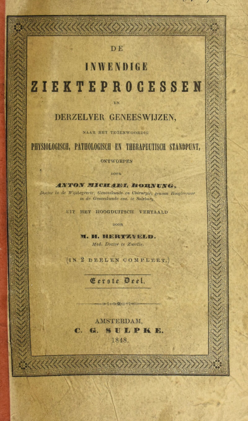 f V / //£////// INWENDIGE ZIEKTEPROCESSEN DERZELVER GENEESWIJZEN NAAR HET TEGENWOORDIG ONTWORPEN JiOOK Doctor in de Wijsbegeerte, Geneeskunde en Chirurgie; gewoon Hoogletmar in de Geneeskunde enz. ie Salzlmrg ITT HET IIOOGDUITSCH VERTAALD uoon NI. II. IIERTKVKilIiO Med. Doctor te Zwolle. IN 2 DEELENCOMPLEE AMSTERDAM, GL S U L P K E 1848.