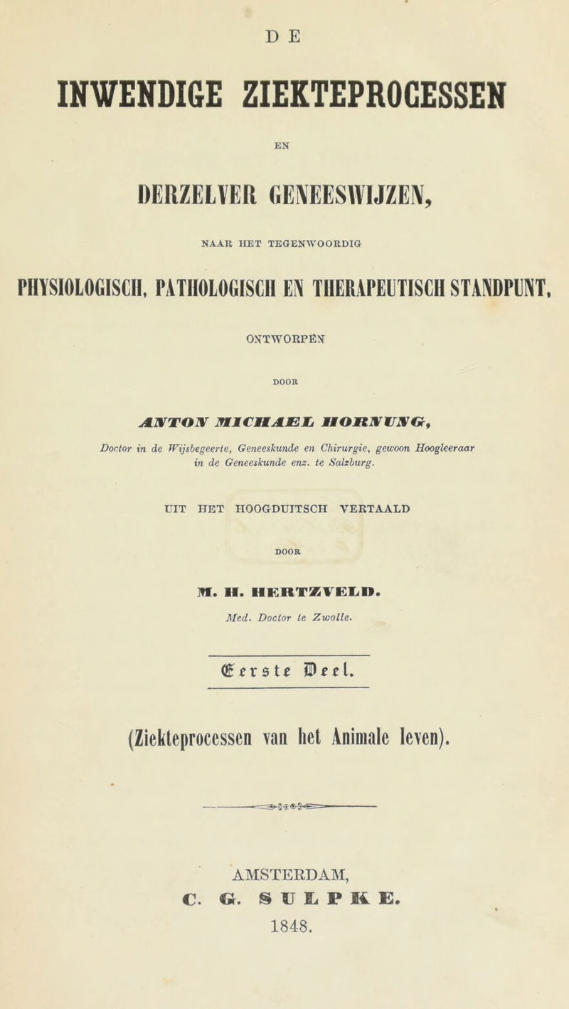 D E INWENDIGE ZIEKTEPROCESSEN EN DERZELVER GENEESWIJZEN, NAAR HET TEGENWOORDIG PHYSIOLOtilSClI, PATHOLOGISCH EN THERAPEUTISCH STANDPUNT. ONTWORPËX DOOK A.XTOX MICMAEL, IWOHXUIVG, Doctor in de Wijsbegeerte, Geneeskunde en Chirurgie, gewoon Hooglceraar in de Geneeskunde enz. te Salzburg. UIT HET HOOGDUITSCH VERTAALD DOOR ]fl. II. HERTZVELD. Med. Doctor te Zwolle. (Ziekteprocessen van het Animale leven). AMSTERDAM, C. G. S U I P K E. 1848.