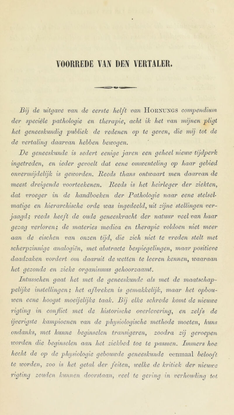 VOORREDE VAN DEN VERTALER. Bij de uitgave van de eerste helft van IioiiNUNGS compendium der speciële pathologie en therapie, acht ik het van mijnen pligt het geneeskundig publiek de redenen op te geven, die mij tot de de vertaling daarvan hebben bewogen. De geneeskunde is sedert eenige jaren een geheel nieuw tijdperk ingetreden, en ieder gevoelt dat eene omwenteling op haar gebied onvermijdelijk is geioorden. Reeds thans ontwaart men daarvan de meest dreigende voorteekenen. Reeds is het heirleger der ziekten, dat vroeger in de handboeken der Pathologie naar eene stelsel- matige en hierarchische orde icas ingedeeld, uit zijne stellingen ver- jaagd; reeds heeft de oude geneeskracht der natuur veel van haar gezag verloren; de materies medica en therapie voldoen niet meer aan de eischen van onzen tijd, die zich niet te weden stelt met scherpzinnige analogiën, met abstracte bespiegelingen, maar positieve daadzaken vordert om daaruit de wetten te leeren kennen, waaraan het gezonde en zieke organismus gehoorzaamt. Intusschen gaat het met de geneeskunde als met de maatschap- pelijke instellingen; het afbreken is gemakkelijk, maar het opbou- wen eene hoogst moeijelijke taak. Bij elke schrede komt de nieuwe rigting in conflict met de historische overlevering, en zelfs de ijverigste kampioenen van de physiologische methode moeten, huns ondanks, met hunne beginselen transigeren, zoodra zij geroepen worden die beginselen aan het ziekbed toe te passsen. Immers hoe hecht de op de physiologie gebouwde geneeskunde eenmaal belooft te worden, zoo is het getal der feiten, welke de kritiek der nieuwe rigting zouden kunnen doorstaan, veel te gering in verhouding tot