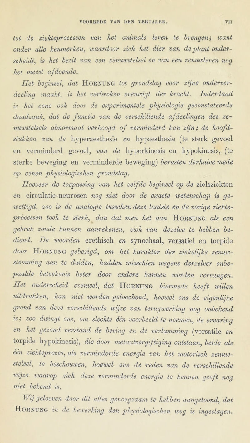 tot de ziekteprocessen van het animale leven te brengen,* want onder alle kenmerken, waardoor zich het dier van de plant onder- scheidt, is het bezit van een zenuwstelsel en van een zenuwleven nog het meest af doende. Het beginsel, dat Hornung tot grondslag voor zijne onderver- deeling maakt, is het verbroken evenwigt der kracht. Inderdaad is het eene ook door de experimentele physiologie geconstateerde daadzaak, dat de functie van de verschillende afdeelingen des ze- nuwstelsels abnormaal verhoogd of verminderd kan zijn', de hoofd- stukken van de hyperaesthesie en hypaesthesie (te sterk gevoel en verminderd gevoel, van de hyperkinesis en hypokinesis, (te sterke beweging en verminderde beweging) berusten derhalve mede op eenen physiologischen grondslag. Hoezeer de toepassing van het zelfde beginsel op de zielsziekten en circulatie-neurosen nog niet door de exacte wetenschap is ge- wettigd, zoo is de analogie tusschen deze laatste en de vonge ziekte- processen toch te sterk, dan dat men het aan Hornung als een gebrek zoude kunnen aanrekenen, zich van dezelve te hebben be- diend. De woorden erethiscli en synochaal, versatiel en torpide door Hornung gebezigd, om het karakter der ziekelijke zenuw- stemming aan te duiden, hadden misschien wegens derzelver onbe- paalde beteekenis beter door andere kunnen worden vervangen. Het onderscheid evenwel, dat Hornung hiermede heeft willen uitdrukken, kan niet worden geloochend, hoewel ons de eigenlijke grond van deze verschillende wijze van terugwerking nog onbekend is; zoo dwingt ons, om slechts één voorbeeld te noemen, de ervaring en het gezond verstand de beving en de verlamming (versatile en torpide hypokinesis), die door metaalvergiftiging ontstaan, beide als één ziekteproces, als verminderde energie van het motorisch zenuw- stelsel, te beschouwen, hoewel ons de reden van de verschillende wijze waarop zich deze verminderde energie te kennen geeft nog niet bekend is. Wij gelooven door dit alles genoegzaam te hebben aangetoond, dat Hornung in de bewerking den physiologischen weg is ingeslagen.