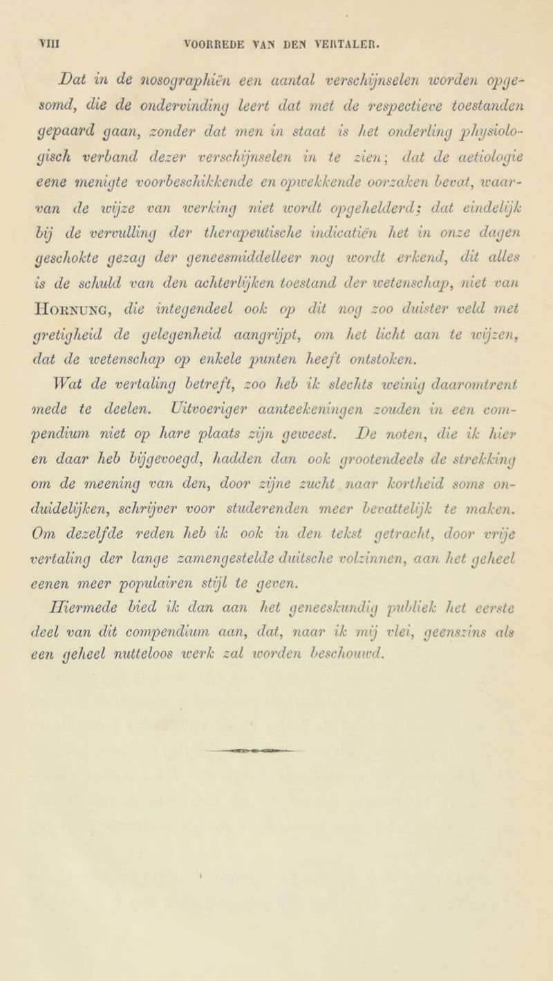 Dat in de nosographiën een aantal verschijnselen worden opge- somd, die de ondervinding leert dat met de respectieve toestanden gepaard gaan, zonder dat men in staat is het onderling physiolo- gisch verband dezer verschijnselen in te zien; dat de aetiologie eene menigte voorbeschikkende en opwekkende oorzaken bevat, waar- van de io ij ze van werking niet wordt op gekelderd; dat eindelijk bij de vervulling der therapeutische indicaticn het in onze dagen geschokte gezag der geneesmiddelleer nog wordt erkend, dit alles is de schuld van den achterlijken toestand der wetenschap, niet van Hornung, die integendeel ook op dit nog zoo duister veld met gretigheid de gelegenheid aangrijpt, om het licht aan te wijzen, dat de wetenschap op enkele punten heeft ontstoken. Wat de vertaling betreft, zoo heb ik slechts weinig daaromtrent mede te deelen. Uitvoeriger aanteekeningen zouden in een com- pendium niet op hare plaats zijn geweest. De noten, die ik hier en daar heb bijgevoegd, hadden dan ook grootendeels de strekking om de meening van den, door zijne zucht naar kortheid soms on- duidelijken, schrijver voor studerenden meer bevattelijk te maken. Om dezelfde reden heb ik ook in den tekst getracht, door vrije vertaling der lange zamengestelde duitsche volzinnen, aan het geheel eenen meer populair en stijl te geven. Hiermede bied ik dan aan het geneeskundig publiek het eerste deel van dit compendium aan, dat, naar ik mij vlei, geenszins als een geheel nutteloos werk zal worden beschouwd.