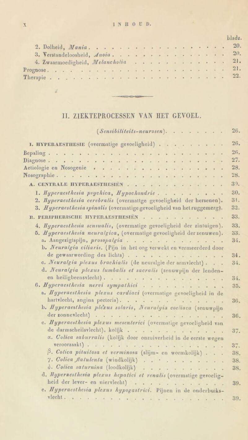 bladz. 2. Dolheid, Mania 20. 3. Verstandeloosheid, Hnoia 20. 4. Zwaarmoedigheid, Melancholia 21. Prognose 21. Therapie 22. II. ZIEKTEPROCESSEN VAN IIET GEVOEL. (Sensibiliteils-neurosen) 26. 1. HYPER AESTIIESIE (overmatige gevoeligheid) 26. Bepaling 26. Diagnose 27. Aetiologie en Nosogenie 28. Nosographie 28. A. CENTRALE HYPERAESTHESIËN 30. 1. Hyperaesthesia psychicay IIypochondrie 30. 2. Hyperaesthesia cercbralis (overmatige gevoeligheid der hersenen). 31. 3. Hyperaesthesia spinalis (overmatige gevoeligheid van het ruggemerg). 32. Jï. PERirHERISClIE IIYFERAESTIIESIËN 33. 4. Hyperaesthesia scnsualis, (overmatige gevoeligheid der zintuigen). 33. 5. IIyperaesthesia neuralgica, (overmatige gevoeligheid derzenuwen). 33. a. Aangezigtspijn, prosopalgia 34. b. Neuralgia ciliaris. (Pijn in het oog verwekt en vermeerderd door de gewaarwording des lichts) 34. c« JVeuralgia plexus brachialis (de neuralgie der armvlecht) . . . 34. d. IVeuralgia plexus lumbalis et sacralis (zenuwpijn der lenden- en heiligbeensvlecht) 34. 6. Hyperaesthesia nervi sympathici 35. a. Hyperaesthesia plexus cardiaci (overmatige gevoeligheid in de hartvlecht, angina pectoris) • 36, b. IIyperaesthesia plexus so/aris, I) cura/yia coeliucu (zenuwpijn der zonnevlecht) 3g. c. Hypcraeslhcsia plexus mescnterici (overmatige gevoeligheid van de darmscheilsvlecht), kolijk 37. a. Colica saburralis (kolijk door onzuiverheid in de eerste wegen veroorzaakt) 37. ft- Colica pUuitosa et verminosa (slijm- en wormkolijk) . . . 38. 7* Colica Jlalulcnta (windkolijk) . . • 38. t). Colica salumina (loodkolijk) 3S. d. Hypereest hesia plexus hcpalici et renalis (overmatige gevoelig- heid der lever- en niervlecht) 39. e. Hijpcracsthesia plexus hypogastrici. Pijnen in de onderbuiks- vlecht