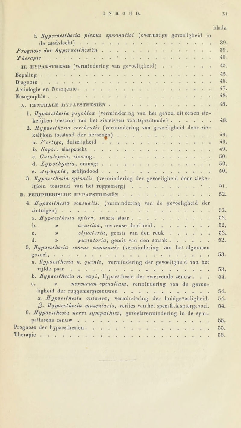 bladz. f. Uyperaesthesia -plexus spermalici (overmatige gevoeligheid in de zaadvlecht) 39. Prognose der hyperaest hesiën 39. Therapie ' * 40. II. HYPAESTHESIE (vermindering van gevoeligheid) 45. Bepaling 45. Diagnose 45. Aetiologie en INosogenie 47. Nosographie 48. A. CENTRALE HYPAESTHESIËN 48. 1. Hypaesthesia psychica (vermindering van het gevoel uit eenen zie- kelijken toestand van het zieleleven voortspruitende) 48. 2. Hypaesthesia cerebraiis (vermindering van gevoeligheid door zie- kelijken toestand der hersenen) 49. a. ertigo, duizeligheid 49. b. Sopor, slaapzucht 49. c. Catalepsia, zinvang 50. d. Lypoihymia, onrnagt 50. e. Hsp fiyxia, schijndood . 50. 3. Hypaesthesia spinalis (vermindering der gevoeligheid door zieke- lijken toestand van het ruggemerg) * 51. B. FERirHERISCIIE HYPAESTIIESIËN 52. 4. Hypaesthesia sensualis, (vermindering van de gevoeligheid der zintuigen) 52. a. Hypaesthesia optica, zwarte staar 52. b. » acuslicay nerveuse doofheid 52. c. » olfactoria, gemis van den reuk 52. d. » gustatoria, gemis van den smaak 52. 5. Hypaesthesia sensus communis (vermindering van het algemeen gevoel, 53. a. Hypaesthesia n. quinli, vermindering der gevoeligheid van het vijfde paar 53. b. Hypaesthesia n. vayi, Hypaeslhesie der zwervende zenuw. . . 54. c. » nervorum spinulium, vermindering van de gevoe- ligheid der ruggemergszenuwen 54. a. Hypaesthesia cutanea, vermindering der huidgevoeiigheid. 54. ƒ?. Hypa esthesia muscu/aris, verlies van het specifiek spiergevoel. 54. 6. 11 ypaesthesia tiervi sympalhici, gevoelsvermindering in de sym- pathische zenuw 55. Prognose der hypaesthesiën • 55. Therapie 56.